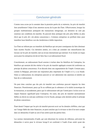 85 
Conclusion 
générale 
Comme nous avons pu le constater dans la première partie de ce mémoire, les prix de transfert 
font actuellement l’objet d’une attention accrue de la part des États. Effectivement, lorsque les 
groupes multinationaux pratiquent des transactions intragroupe, ces dernières ne sont pas 
soumises aux conditions du marchés. Ils peuvent donc pratiquer des prix plus faibles ou plus 
élevé que le prix dit « de pleine concurrence ». Certaines entreprises en profitent donc pour 
transférer leurs bénéfices vers des Juridictions à faible imposition. 
Les États ne tolèrent pas ces transferts de bénéfices qui ont pour conséquence de faire diminuer 
leurs recettes fiscales. Ces dernières années, on a donc pu constater une intensification des 
travaux sur les prix de transfert, tant au niveau international que national. Il en résulte un risque 
accru pour les entreprises de devoir faire face à un redressement fiscal. 
Concrètement, un redressement fiscal consiste à inclure dans les bénéfices de l’entreprise, les 
bénéfices qui auraient dû être réalisé si les prix de transfert appliqués avaient été conformes au 
principe de pleine concurrence. Il en découle donc une augmentation de l’impôt. Certains pays, 
comme la Belgique, prévoient une majoration plus importante de l’impôt si il y a eu fraude. 
Outre ce redressement, les entreprises peuvent se voir administrer des sanctions et intérêts sur 
base de ce redressement. 
On peut donc conclure que des prix de transfert non conformes peuvent impacter les états 
financiers. Premièrement, parce qu’ils ne reflètent pas la substance et la réalité économique de 
la transaction, et secondement, parce que le redressement subi par l’entité peut s’avérer avoir un 
impact financier significatif pour l’entreprise. En outre, des prix de transfert anormalement 
faibles ou élevés ne sont pas conformes à la loi fiscale, puisque cette dernière prône le principe 
de pleine concurrence. 
Étant donné l’impact que les prix de transfert peuvent avoir sur les données chiffrées, ainsi que 
sur l’image fidèle des états financiers, on peut conclure que le réviseur se doit d’en tenir compte 
dans ses démarches d’audit au sein d’une entité ayant des parties liées. 
Les normes internationales d’audit, qui sont désormais les normes de référence, prévoient les 
démarches à suivre pour le réviseur lorsqu’il est confronté à l’audit d’une entité ayant des 
 