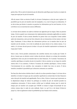 parties liées. Elle ne prévoit néanmoins pas de démarches spécifiques pour la prise en compte du 
risque provoqué par les prix de transfert. 
Afin de mener à bien sa mission d’audit, le réviseur d’entreprises se doit de rester vigilant à la 
possibilité que les prix de transfert aient été manipulés, et ce, tout le long de ses démarches. Il 
ne devra donc pas hésiter à remettre en question les informations qui lui sont fournies, et à les 
corroborer avec un maximum de sources différentes. 
Le réviseur devra entamer son audit en réalisant une approche par les risques. Dans un premier 
temps, il devra acquérir une connaissance des réglementations nationales applicables en matière 
de prix de transfert. Il devra ensuite identifier les parties liées avec lesquelles l’entité auditée 
opère des transactions, ainsi qu’une liste exhaustive de ces transactions, de leur nature et de leur 
objet. Finalement, il devra obtenir des informations précises sur la manière dont les prix de 
transfert ont été calculés, c’est à dire la méthode de calcul choisie et les critères retenus. À ce 
stade ci, le réviseur devrait pouvoir évaluer si les prix de transfert représentent un domaine de 
risque pour l’entité. 
Suite à cela, il devra prendre connaissance des contrôles internes mis en place par l’entité. Il 
devra s’assurer que ces derniers soient à même de prévenir, détecter ou corriger des anomalies 
significatives liées aux prix de transfert dans les états financiers. Si il constate l’inexistence de 
contrôles spécifiques en matière de prix de transfert, il devra conclure sur un risque de contrôle 
interne élevé. Si au contraire, il observe l’existence de contrôles spécifiques, il devra évaluer 
l’environnement de ces contrôles, leur conception et étudier leur mise en oeuvre. Il devra 
toutefois considérer la possibilité que la direction contourne ces contrôles. 
Sur base des observations réalisées dans le cadre de ces deux premières étapes, le réviseur devra 
identifier et évaluer le risques que des anomalies significatives existent dans les états financiers 
suite à des prix de transfert mal appréhendés. Pour ce faire, il devra s’assurer que la personne ou 
le département chargé de réaliser les politiques en matière de prix de transfert possède les 
compétences nécessaires. Il devra ensuite vérifier que la méthode retenue pour le calcul de 
chaque prix de transfert soit acceptée par l’OCDE et évaluer le degré d’incertitude lié aux 
critères retenus dans le cadre de cette méthode. Suite à ce qu’il lui a été donné d’observer 
jusqu’ici, il devra également évaluer la probabilité qu’une fraude ait été commise. 
86 
 