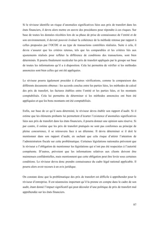 Si le réviseur identifie un risque d’anomalies significatives liées aux prix de transfert dans les 
états financiers, il devra alors mettre en oeuvre des procédures pour répondre à ces risques. Sur 
base de toutes les données récoltées lors de sa phase de prise de connaissance de l’entité et de 
son environnement, il devrait pouvoir évaluer la cohérence de la méthode retenue par rapport à 
celles proposées par l’OCDE et au type de transactions contrôlées réalisées. Suite à cela, il 
devra s’assurer que les critères retenus, tels que les comparables et les critères liés aux 
ajustements réalisés pour refléter la différence de conditions des transactions, sont bien 
déterminés. Il pourra finalement recalculer les prix de transfert appliqués par le groupe sur base 
de toutes les informations qu’il a à disposition. Cela lui permettra de vérifier si les méthodes 
annoncées sont bien celles qui ont été appliquées. 
Le réviseur pourra également procéder à d’autres vérifications, comme la comparaison des 
différents documents obtenus : les accords conclus entre les parties liées, les méthodes de calcul 
des prix de transfert, les factures établies entre l’entité et les parties liées, et les montants 
comptabilisés. Cela lui permettra de déterminer si les méthodes annoncées ont bien été 
appliquées et que les bons montants ont été comptabilisés. 
Enfin, sur base de ce qu’il aura déterminé, le réviseur devra établir son rapport d’audit. Si il 
estime que les éléments probants lui permettent d’écarter l’existence d’anomalies significatives 
liées aux prix de transfert dans les états financiers, il pourra donner une opinion sans réserve. Si 
par contre, il estime que les prix de transfert pratiqués ne sont pas conformes au principe de 
pleine concurrence, il se retrouvera face à un dilemme. Il devra déterminer si il doit le 
mentionner dans son rapport d’audit, en sachant que cela risque d’attirer l’attention de 
l’administration fiscale sur cette problématique. Certaines législations nationales prévoient que 
le réviseur a l’obligation de mentionner les législations qui n’ont pas été respectées à l’autorité 
compétente. D’autres, prévoient que les informations relatives aux clients doivent être 
maintenues confidentielles, mais mentionnent que cette obligation peut être levée sous certaines 
conditions. Le réviseur devra donc prendre connaissance du cadre légal national applicable. Il 
pourra alors avoir recours à un avis juridique. 
On constate donc que la problématique des prix de transfert est difficile à appréhender pour le 
réviseur d’entreprise. Il est néanmoins important qu’il la prenne en compte dans le cadre de son 
audit, étant donné l’impact significatif qui peut découler d’une politique de prix de transfert mal 
appréhendée sur les états financiers. 
87 
 