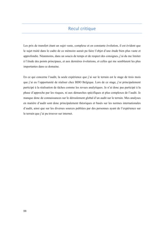 88 
Recul 
critique 
Les prix de transfert étant un sujet vaste, complexe et en constante évolution, il est évident que 
le sujet traité dans le cadre de ce mémoire aurait pu faire l’objet d’une étude bien plus vaste et 
approfondie. Néanmoins, dans un soucis de temps et de respect des consignes, j’ai du me limiter 
à l’étude des points principaux, et aux dernières évolutions, et celles qui me semblaient les plus 
importantes dans ce domaine. 
En ce qui concerne l’audit, la seule expérience que j’ai sur le terrain est le stage de trois mois 
que j’ai eu l’opportunité de réaliser chez BDO Belgique. Lors de ce stage, j’ai principalement 
participé à la réalisation de tâches comme les revues analytiques. Je n’ai donc pas participé à la 
phase d’approche par les risques, ni aux démarches spécifiques et plus complexes de l’audit. Je 
manque donc de connaissances sur le déroulement global d’un audit sur le terrain. Mes analyses 
en matière d’audit sont donc principalement théoriques et basés sur les normes internationales 
d’audit, ainsi que sur les diverses sources publiées par des personnes ayant de l’expérience sur 
le terrain que j’ai pu trouver sur internet. 
 