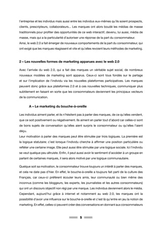 5
l’entreprise et les individus mais aussi entre les individus eux-mêmes qu’ils soient prospects,
clients, prescripteurs, collaborateurs... Les marques ont alors boudé les médias de masse
traditionnels pour profiter des opportunités de ce web interactif, devenu, lui aussi, média de
masse, mais qui a la particularité d’autoriser une réponse de la part du consommateur.
Ainsi, le web 2.0 a fait émerger de nouveaux comportements de la part du consommateur, qui
ont exigé que les marques réagissent et vite et qu’elles revoient leurs méthodes de marketing.
2 – Les nouvelles formes de marketing apparues avec le web 2.0
Avec l’arrivée du web 2.0, qui a fait des marques un véritable sujet social, de nombreux
nouveaux modèles de marketing sont apparus. Ceux-ci sont tous fondés sur le partage
et sur l’implication de l’individu via les nouvelles plateformes participatives. Les marques
peuvent donc grâce aux plateformes 2.0 et à ces nouvelles techniques, communiquer plus
subtilement en faisant en sorte que les consommateurs deviennent les principaux vecteurs
de la communication.
	 A – Le marketing du bouche-à-oreille
Les individus aiment parler, et ils n’hésitent pas à parler des marques, de ce qu’elles vendent,
que ce soit positivement ou négativement. Ils aiment en parler tout d’abord car celles-ci sont
de bons sujets de conversation qu’elles aient surpris le consommateur ou qu’elles l’aient
déçu.
Leur motivation à parler des marques peut être stimulée par trois logiques. La première est
la logique statutaire; c’est lorsque l’individu cherche à affirmer une position particulière ou
refléter une certaine image. Elle peut aussi être stimulée par une logique sociale. Ici l’individu
se veut quelque peu altruiste. Enfin, il peut aussi avoir le sentiment d’accéder à un groupe en
parlant de certaines marques, il sera alors motivé par une logique communautaire.
Quelque soit sa motivation, le consommateur trouve toujours un intérêt à parler des marques,
et cela ne date pas d’hier. En effet, le bouche-à-oreille a toujours fait parti de la culture des
Français, car ceux-ci préfèrent écouter leurs amis, leur communauté ou bien même des
inconnus (comme les bloggeurs, les experts, les journalistes et les autres consommateurs)
qui ont un discours objectif non régi par une marque. Les individus deviennent alors le média.
Cependant, aujourd’hui grâce à internet et notamment au web 2.0, les marques ont la
possibilité d’avoir une influence sur le bouche-à-oreille et c’est là qu’entre en jeu la notion de
marketing. En effet, celles-ci peuvent créer des conversations en donnant aux consommateurs
 