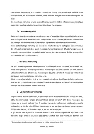 6
des raisons de parler de leurs produits ou services, donner plus ou moins de visibilité à ces
conversations, les suivre et les mesurer, mais aussi les analyser afin de savoir qui parle de
quoi.
Un modèle de marketing simple, abordable et qui s’est révélé très efficace mais qui implique
cependant que le produit ou le service méritent que l’on en parle.
	 B– Le marketing viral
Cettetechniquedemarketingapuvoirlejourgrâceàl’apparitiond’internetquifacilitelepartage
et surtout grâce aux réseaux sociaux intégrant des fonctionnalités permettant à l’internaute
de partager de l’information sur une marque rapidement, facilement et massivement.
Ainsi, cette stratégie marketing est encore une fois fondée sur le partage du consommateur.
En effet, celle-ci consiste à ce que le message d’une entreprise soit diffusé d’une personne à
une autre comme un virus. Le marketing viral permet alors à une marque de faire sa promotion
au travers de ses consommateurs.
	 C – Le Buzz marketing
Le buzz marketing est une technique qui a pu naître grâce aux nouvelles applications 2.0,
mais aussi grâce au marketing viral et au marketing du bouche-à-oreille. En effet, celui-ci
utilise le schéma de diffusion du marketing du bouche-à-oreille et intègre les outils et les
canaux de communication du marketing viral.
Ainsi, comme le marketing viral, le buzz marketing implique de diffuser de l’information sur
internet aux consommateurs au travers d’un événement original, surprenant et remarquable
afin que les récepteurs en parlent entre eux.
	 D– Le marketing d’influence
Depuis l’arrivé du web participatif, le parcours d’achat du consommateur a changé. En effet,
95% des internautes Français préparent leurs achats en ligne*, afin de se renseigner au
mieux, sur le produit ou le service. Et c’est au travers des plateformes collaboratives que la
préparation se fait. En effet, 60% vont se renseigner sur les sites marchands ou de marques,
22% sur les forums, 16% sur les blogs et 3% sur les fans pages*.
Il y a encore peu, le parcours d’achat s’arrêtait à l’acte d’achat, cependant, aujourd’hui une
troisième étape entre en jeu, l’avis post-achat. En effet, 30% des internautes donnent leur
* Etude du baromètre Echostudy, Les Français et les médias sociaux, janvier 2012
 