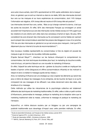 7
avis suite à leurs achats, dont 52% spontanément et 35% après sollicitation de la marque*.
Ainsi, en général, que ce soit sur internet ou dans la vie réelle, 58% des internautes donnent
leur avis sur les marques et sur leurs expériences de consommation, dont 14% lorsque
l’information est négative, 42% lorsqu’elle est neutre et 43% lorsqu’elle est positive**.
Les internautes donnent leur avis, certes. Mais ce qui change vraiment la donne, c’est que
les autres les écoutent. En effet, 82% des internautes Français qui envisagent un achat
accordent de l’importance aux avis des internautes via les médias sociaux et 73% jugent que
les notations et avis clients sont utiles dans leur processus d’achat en ligne. De plus, 90%
considèrent les avis émanant des internautes qu’ils connaissent comme fiables (en sachant
que la plupart des consommateurs assimilent les propos des bloggeurs à ceux d’un proche),
70% les avis des internautes en général et ce qui est encore plus marquant, c’est que 67%
dépensent plus sur internet à la suite de recommandations***.
Ces nouveaux modèles représentatifs du consommateur à l’ère du digital ont poussé les
marques à agir et à trouver de nouvelles méthodes ajustées.
D’après Samuel Mayol****, chercheur sur les facteurs influençant le comportement du
consommateur, les trois techniques énumérées plus haut, le marketing du bouche-à-oreille,
viral et le buzz, ont permis d’aboutir sur une nouvelle: le marketing d’influence.
En effet, l’objectif de cette technique est de « générer du bouche à oreille en impliquant les
leaders d’opinion online (blogueurs) et offline (consommateurs influents) en les motivant à
relayer et donc à viraliser le message auprès de leur réseau ».
Ainsi, le marketing d’influence est une stratégie qui vise à repérer les éléments qui seront les
plus à même de relayer les messages d’une entreprise, de les toucher de façon à ce qu’ils
s’emparent de ces messages et les diffusent. Les cibles deviennent alors des relais, des
émetteurs d’un message.
Cette méthode qui utilise les mécanismes de la psychologie collective est totalement
différente des techniques de marketing traditionnelles. En effet, celle-ci cible un petit nombre
d’influenceurs, personnalise le message, pratique le marketing de la réception alors que le
marketing traditionnel cible la masse, uniformise le message et pratique le marketing de
l’émission.
Aujourd’hui, un même discours soutenu par un bloggeur ou par une campagne de
publicité traditionnelle aura davantage d’impact avec cette première méthode. En effet,
* Etude du baromètre Echostudy, Les Français et les médias sociaux, janvier 2012
** Etude de l’agence ETO, «Le client influenceur», 2012
*** Etude de l’association APMC, «Contexte et influence», 2009
***** MAYOL, Samuel, Marketing 3.0, Paris, 2011, Dunod, 169p, p62
 