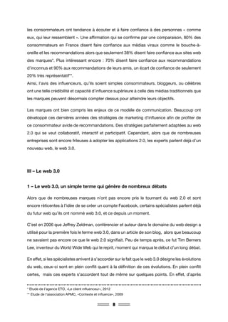 8
les consommateurs ont tendance à écouter et à faire confiance à des personnes « comme
eux, qui leur ressemblent ». Une affirmation qui se confirme par une comparaison, 80% des
consommateurs en France disent faire confiance aux médias viraux comme le bouche-à-
oreille et les recommandations alors que seulement 38% disent faire confiance aux sites web
des marques*. Plus intéressant encore : 70% disent faire confiance aux recommandations
d’inconnus et 90% aux recommandations de leurs amis, un écart de confiance de seulement
20% très représentatif**.
Ainsi, l’avis des influenceurs, qu’ils soient simples consommateurs, bloggeurs, ou célèbres
ont une telle crédibilité et capacité d’influence supérieure à celle des médias traditionnels que
les marques peuvent désormais compter dessus pour atteindre leurs objectifs.
Les marques ont bien compris les enjeux de ce modèle de communication. Beaucoup ont
développé ces dernières années des stratégies de marketing d’influence afin de profiter de
ce consommateur avide de recommandations. Des stratégies parfaitement adaptées au web
2.0 qui se veut collaboratif, interactif et participatif. Cependant, alors que de nombreuses
entreprises sont encore frileuses à adopter les applications 2.0, les experts parlent déjà d’un
nouveau web, le web 3.0.
III – Le web 3.0
1 – Le web 3.0, un simple terme qui génère de nombreux débats
Alors que de nombreuses marques n’ont pas encore pris le tournant du web 2.0 et sont
encore réticentes à l’idée de se créer un compte Facebook, certains spécialistes parlent déjà
du futur web qu’ils ont nommé web 3.0, et ce depuis un moment.
C’est en 2006 que Jeffrey Zeldman, conférencier et auteur dans le domaine du web design a
utilisé pour la première fois le terme web 3.0, dans un article de son blog, alors que beaucoup
ne savaient pas encore ce que le web 2.0 signifiait. Peu de temps après, ce fut Tim Berners
Lee, inventeur du World Wide Web qui le reprit, moment qui marqua le début d’un long débat.
En effet, si les spécialistes arrivent à s’accorder sur le fait que le web 3.0 désigne les évolutions
du web, ceux-ci sont en plein conflit quant à la définition de ces évolutions. En plein conflit
certes, mais ces experts s’accordent tout de même sur quelques points. En effet, d’après
* Etude de l’agence ETO, «Le client influenceur», 2012
** Etude de l’association APMC, «Contexte et influence», 2009
 