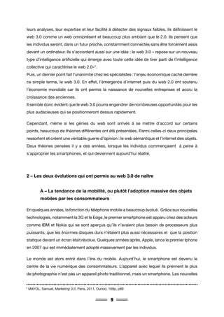 9
leurs analyses, leur expertise et leur facilité à détecter des signaux faibles, ils définissent le
web 3.0 comme un web omniprésent et beaucoup plus ambiant que le 2.0. Ils pensent que
les individus seront, dans un futur proche, constamment connectés sans être forcément assis
devant un ordinateur. Ils s’accordent aussi sur une idée : le web 3.0 « repose sur un nouveau
type d’intelligence artificielle qui émerge avec toute cette idée de tirer parti de l’intelligence
collective qui caractérise le web 2.0»*.
Puis, un dernier point fait l’unanimité chez les spécialistes : l’enjeu économique caché derrière
ce simple terme, le web 3.0. En effet, l’émergence d’internet puis du web 2.0 ont soutenu
l’économie mondiale car ils ont permis la naissance de nouvelles entreprises et accru la
croissance des anciennes.
Il semble donc évident que le web 3.0 pourra engendrer de nombreuses opportunités pour les
plus audacieuses qui se positionneront dessus rapidement.
Cependant, même si les génies du web sont arrivés à se mettre d’accord sur certains
points, beaucoup de théories différentes ont été présentées. Parmi celles-ci deux principales
ressortent et créent une véritable guerre d’opinion : le web sémantique et l’internet des objets.
Deux théories pensées il y a des années, lorsque les individus commençaient à peine à
s’approprier les smartphones, et qui deviennent aujourd’hui réalité.
2 – Les deux évolutions qui ont permis au web 3.0 de naître
	 A – La tendance de la mobilité, ou plutôt l’adoption massive des objets 	
	 mobiles par les consommateurs
En quelques années, la fonction du téléphone mobile a beaucoup évolué. Grâce aux nouvelles
technologies, notamment la 3G et le Edge, le premier smartphone est apparu chez des acteurs
comme IBM et Nokia qui se sont aperçus qu’ils n’avaient plus besoin de processeurs plus
puissants, que les énormes disques durs n’étaient plus aussi nécessaires et que la position
statique devant un écran était révolue. Quelques années après, Apple, lance le premier Iphone
en 2007 qui est immédiatement adopté massivement par les individus.
Le monde est alors entré dans l’ère du mobile. Aujourd’hui, le smartphone est devenu le
centre de la vie numérique des consommateurs. L’appareil avec lequel ils prennent le plus
de photographie n’est pas un appareil photo traditionnel, mais un smartphone. Les nouvelles
* MAYOL, Samuel, Marketing 3.0, Paris, 2011, Dunod, 169p, p89
 