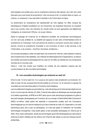 10
technologies sont prêtes pour que le smartphone devienne dès demain, leur clef, leur carte
bancaire; pour que lorsqu’ils le pointeront vers une œuvre d’art, un produit dans un rayon, un
cinéma, un restaurant, il leur permette d’accéder à de l’information en ligne.
Le phénomène du smartphone est représentatif de l’ère digitale. En effet, lorsque les
développeurs d’Apple travaillaient sur son lancement, les analystes financiers ne croyaient
pas à son succès. Hors, les individus du monde entier se sont appropriés ces téléphones
intelligents, et notamment l’iPhone ; et ce par millions.
Après le passage de l’internet sur le téléphone portable, les entreprises technologiques
ne s’en sont pas arrêtées là. La tablette est apparue et sert alors d’intermédiaire entre le
smartphone et l’ordinateur. Cet outil permet de rendre la connexion encore plus mobile, et
permet, comme le smartphone d’accéder à une connexion et donc à des services, à de
l’information, à du contenu « AnyTime, Anywhere, AnyDevice ».
Ce nouveau paradigme, cette nouvelle façon de consommer internet, cette adoption massive
des smartphones et des tablettes, ces milliards de téléchargements d’applications, ce besoin
de mobilité, favorisent le développement du web 3.0. En effet, la mobilité est une composante
centrale de ce nouveau web.
Celui-ci n’est rien d’autre que l’addition du mobile, de son adoption massive par les
consommateurs et des nouvelles technologies.
	 B – Les nouvelles technologies qui amènent au web 3.0
Entre le web 1.0 et le web 3.0, il n’y a pas eu de rupture mais simplement une évolution. En
effet, le web 3.0 est composé des fonctionnalités du 2.0 et du 1.0, et viennent s’y ajouter de
nouvelles qui sont permises grâce à l’évolution technologique.
Les nouvelles technologies qui permettent au web sémantique et à l’internet des objets de voir
le jour ne sont pas les mêmes. En effet, l’internet des objets se développe par exemple grâce
à la réalité augmentée, la RFID et le NFC alors que le web sémantique progresse lui grâce à
des technologies développées par l’inventeur de ce concept, le World Wide Web Consortium
(W3C) lui-même. Cette partie est destinée à comprendre quelles sont les innovations
technologiques qui ont donné naissance aux deux théories du web 3.0. Cependant, si le web
sémantique peut, peu à peu se développer, ce n’est pas grâce à l’utilisation de nouvelles
technologies émergentes, mais plutôt grâce à des procédés développés en interne par le
W3C. Ainsi, dans cette partie, seules les technologies ayant été développées par des acteurs
externes et étant utilisées par les acteurs de l’internet des objets ou par les marques seront
présentées.
 