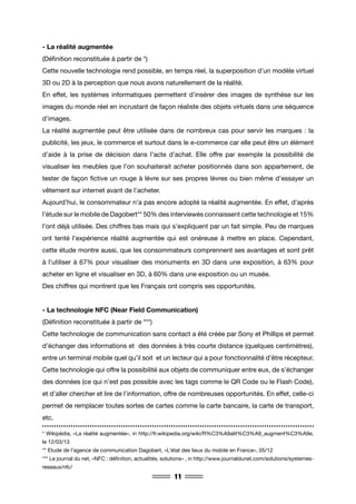 11
- La réalité augmentée
(Définition reconstituée à partir de *)
Cette nouvelle technologie rend possible, en temps réel, la superposition d’un modèle virtuel
3D ou 2D à la perception que nous avons naturellement de la réalité.
En effet, les systèmes informatiques permettent d’insérer des images de synthèse sur les
images du monde réel en incrustant de façon réaliste des objets virtuels dans une séquence
d’images.
La réalité augmentée peut être utilisée dans de nombreux cas pour servir les marques : la
publicité, les jeux, le commerce et surtout dans le e-commerce car elle peut être un élément
d’aide à la prise de décision dans l’acte d’achat. Elle offre par exemple la possibilité de
visualiser les meubles que l’on souhaiterait acheter positionnés dans son appartement, de
tester de façon fictive un rouge à lèvre sur ses propres lèvres ou bien même d’essayer un
vêtement sur internet avant de l’acheter.
Aujourd’hui, le consommateur n’a pas encore adopté la réalité augmentée. En effet, d’après
l’étude sur le mobile de Dagobert** 50% des interviewés connaissent cette technologie et 15%
l’ont déjà utilisée. Des chiffres bas mais qui s’expliquent par un fait simple. Peu de marques
ont tenté l’expérience réalité augmentée qui est onéreuse à mettre en place. Cependant,
cette étude montre aussi, que les consommateurs comprennent ses avantages et sont prêt
à l’utiliser à 67% pour visualiser des monuments en 3D dans une exposition, à 63% pour
acheter en ligne et visualiser en 3D, à 60% dans une exposition ou un musée.
Des chiffres qui montrent que les Français ont compris ses opportunités.
- La technologie NFC (Near Field Communication)
(Définition reconstituée à partir de ***)
Cette technologie de communication sans contact a été créée par Sony et Phillips et permet
d’échanger des informations et des données à très courte distance (quelques centimètres),
entre un terminal mobile quel qu’il soit et un lecteur qui a pour fonctionnalité d’être récepteur.
Cette technologie qui offre la possibilité aux objets de communiquer entre eux, de s’échanger
des données (ce qui n’est pas possible avec les tags comme le QR Code ou le Flash Code),
et d’aller chercher et lire de l’information, offre de nombreuses opportunités. En effet, celle-ci
permet de remplacer toutes sortes de cartes comme la carte bancaire, la carte de transport,
etc.
* Wikipédia, «La réalité augmentée», in http://fr.wikipedia.org/wiki/R%C3%A9alit%C3%A9_augment%C3%A9e,
le 12/03/13
** Etude de l’agence de communication Dagobert, «L’état des lieux du mobile en France», 05/12
*** Le journal du net, «NFC : définition, actualités, solutions» , in http://www.journaldunet.com/solutions/systemes-
reseaux/nfc/
 