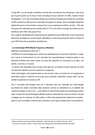 12
Le tag NFC, qui est simple d’utilisation est très bien accueilli par les entreprises, mais aussi
par le grand public qui le trouve moins compliqué et plus instinctif. En effet, d’après l’étude
de Dagobert*, 51% des interviewés pensent que cette technologie peut faciliter leur quotidien
et 66% pensent qu’elle peut leur permettre de gagner du temps. Deux avantages largement
plébiscités par le consommateur d’aujourd’hui ce qui explique les chiffres suivants : 75% des
Français sont intéressés par les mobiles NFC et 77% sont prêts à changer de mobile pour en
bénéficier (dont 69% dès aujourd’hui).
Son usage se développe donc beaucoup plus rapidement que le QR Code, et les marques de
fabricants de téléphone comme Apple, BlackBerry ou Samsung prévoient même d’insérer la
puce NFC dans leurs prochains smartphones.
- La technologie RFID (Radio Frequency utilisation)
(Définition reconstituée à partir de **)
La RFID est une technologie sans contact par radiofréquence qui permet d’identifier un objet,
d’en suivre le cheminement et d’en connaître les caractéristiques à distance grâce à une
étiquette émettant des ondes radios, qui peut être attachée ou incorporée à un objet, une
plante, un animal, un humain.
La lecture des étiquettes peut se faire sans ligne de vue directe et peut traverser de fines
couches de matériaux comme la peinture, la neige etc.
Cette technologie a été expérimentée sur les humains dans une boîte de nuit espagnole et
permettait, grâce à l’injection d’une puce sous-cutannée, d’identifier chaque client, de leur
faciliter le paiement et l’accès au VIP.
Ces 3 nouvelles technologies sont les 3 éléments clés qui, associés aux technologies
qu’utilisent les objets connectés déjà existants comme le smartphone ou la tablette (les
nanotechnologies, la 3G, la 4G …) permettent à l’internet des objets de se développer petit à
petit. L’impact de ces technologies utilisées seules ou associées les unes aux autres n’est pas
à négliger par les marques. En effet celles-ci offrent des perspectives totalement nouvelles :
grâce à ces 3 procédés, l’internet peut s’étendre à tous types d’objets de la vie quotidienne.
* Etude de l’agence de communication Dagobert, «L’état des lieux du mobile en France», 05/12
** Comment ça marche, «RFID», in http://www.commentcamarche.net/contents/rfid/rfid-intro.php3
 