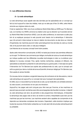 13
3 – Les différentes théories
	 A – Le web sémantique
Le web sémantique aussi appelé web des données par les spécialistes est un concept qui
fait du bruit aujourd’hui dans les médias, mais qui ne date pas d’hier. En effet, cette théorie
remonte aux origines même du web.
C’est en septembre 1994, lors d’une conférence World Wide Web au CERN que Tim Berners
Lee, co-inventeur du WWW, annonce la création ainsi que la direction qu’il souhaite donner
au World Wide Web Consortium (W3C). Lors de cette conférence, le visionnaire va aller plus
loin et va expliquer pourquoi le web pourrait avoir besoin de la sémantique. Il démontre
que s’ils arrivent à faire évoluer la mise en relation de documents via des liens sur internet
(l’hypertexte), les machines pourront relier automatiquement les données du web au monde
réel, et ils pourront alors créer un web plus intelligent.
Les théories de ce nouveau concept furent alors posées.
Après cette intervention convaincante, le W3C ne tarde pas à lancer ses premières réflexions
sur le sujet. Tim Berners Lee commence par rédiger une feuille de route sur le web sémantique
qui indique quelles sont les différentes nouvelles technologies à créer ou à améliorer pour
déployer le nouveau concept. Puis, après maintes recherches, analyses et réflexion, les
spécialistes se décident à présenter le web sémantique au grand public. C’est sept ans après
l’intervention de Tim Berners-Lee auprès des professionnels du web, que le concept sort
enfin au grand jour dans un article de la revue Scientific American rédigé par Tim Berners-Lee,
Ora Lassila et James Hendler.
Ce nouveau terme complexe a engendré beaucoup de confusions et de discussions, mais le
web sémantique est aujourd’hui un concept clair pour la plupart des spécialistes.
En effet, ceux-ci s’accordent sur la nature de ce web, qui se révèle être une véritable extension
du web courant, une évolution et non pas une révolution.
Aujourd’hui, les pages web sont conçues pour être lues par l’homme, et les machines ne
peuvent pas accomplir ces tâches sans être accompagnées des facultés humaines. L’objectif
du web sémantique est donc de permettre à des programmes informatiques, d’interpréter
la sémantique des pages web et donc de rendre le contenu interprétable aussi bien par les
machines que par les hommes. Les machines seraient alors capables de comprendre et de
répondre aux demandes complexes des humains. Cependant, cette évolution implique que
toutes les sources d’information présentes sur le web aient été structurées sémantiquement
au préalable.
 