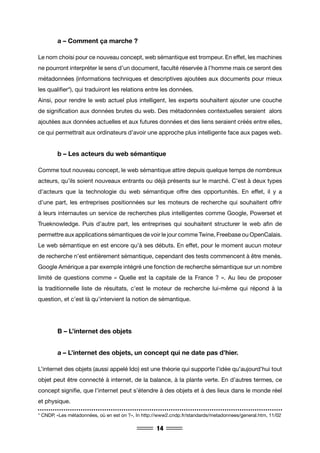 14
	 a – Comment ça marche ?
Le nom choisi pour ce nouveau concept, web sémantique est trompeur. En effet, les machines
ne pourront interpréter le sens d’un document, faculté réservée à l’homme mais ce seront des
métadonnées (informations techniques et descriptives ajoutées aux documents pour mieux
les qualifier*), qui traduiront les relations entre les données.
Ainsi, pour rendre le web actuel plus intelligent, les experts souhaitent ajouter une couche
de signification aux données brutes du web. Des métadonnées contextuelles seraient alors
ajoutées aux données actuelles et aux futures données et des liens seraient créés entre elles,
ce qui permettrait aux ordinateurs d’avoir une approche plus intelligente face aux pages web.
	 b – Les acteurs du web sémantique
Comme tout nouveau concept, le web sémantique attire depuis quelque temps de nombreux
acteurs, qu’ils soient nouveaux entrants ou déjà présents sur le marché. C’est à deux types
d’acteurs que la technologie du web sémantique offre des opportunités. En effet, il y a
d’une part, les entreprises positionnées sur les moteurs de recherche qui souhaitent offrir
à leurs internautes un service de recherches plus intelligentes comme Google, Powerset et
Trueknowledge. Puis d’autre part, les entreprises qui souhaitent structurer le web afin de
permettre aux applications sémantiques de voir le jour comme Twine, Freebase ou OpenCalais.
Le web sémantique en est encore qu’à ses débuts. En effet, pour le moment aucun moteur
de recherche n’est entièrement sémantique, cependant des tests commencent à être menés.
Google Amérique a par exemple intégré une fonction de recherche sémantique sur un nombre
limité de questions comme « Quelle est la capitale de la France ? ». Au lieu de proposer
la traditionnelle liste de résultats, c’est le moteur de recherche lui-même qui répond à la
question, et c’est là qu’intervient la notion de sémantique.
	 B – L’internet des objets
	 a – L’internet des objets, un concept qui ne date pas d’hier.
L’internet des objets (aussi appelé Ido) est une théorie qui supporte l’idée qu’aujourd’hui tout
objet peut être connecté à internet, de la balance, à la plante verte. En d’autres termes, ce
concept signifie, que l’internet peut s’étendre à des objets et à des lieux dans le monde réel
et physique.
* CNDP, «Les métadonnées, où en est on ?», In http://www2.cndp.fr/standards/metadonnees/general.htm, 11/02
 