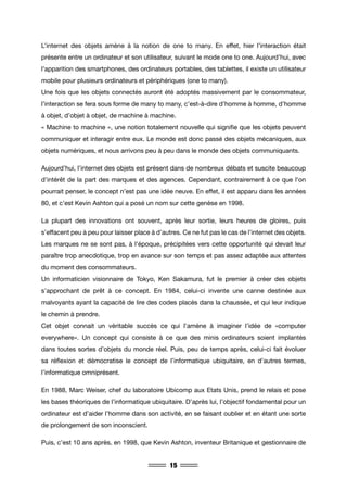 15
L’internet des objets amène à la notion de one to many. En effet, hier l’interaction était
présente entre un ordinateur et son utilisateur, suivant le mode one to one. Aujourd’hui, avec
l’apparition des smartphones, des ordinateurs portables, des tablettes, il existe un utilisateur
mobile pour plusieurs ordinateurs et périphériques (one to many).
Une fois que les objets connectés auront été adoptés massivement par le consommateur,
l’interaction se fera sous forme de many to many, c’est-à-dire d’homme à homme, d’homme
à objet, d’objet à objet, de machine à machine.
« Machine to machine », une notion totalement nouvelle qui signifie que les objets peuvent
communiquer et interagir entre eux. Le monde est donc passé des objets mécaniques, aux
objets numériques, et nous arrivons peu à peu dans le monde des objets communiquants.
Aujourd’hui, l’internet des objets est présent dans de nombreux débats et suscite beaucoup
d’intérêt de la part des marques et des agences. Cependant, contrairement à ce que l’on
pourrait penser, le concept n’est pas une idée neuve. En effet, il est apparu dans les années
80, et c’est Kevin Ashton qui a posé un nom sur cette genèse en 1998.
La plupart des innovations ont souvent, après leur sortie, leurs heures de gloires, puis
s’effacent peu à peu pour laisser place à d’autres. Ce ne fut pas le cas de l’internet des objets.
Les marques ne se sont pas, à l’époque, précipitées vers cette opportunité qui devait leur
paraître trop anecdotique, trop en avance sur son temps et pas assez adaptée aux attentes
du moment des consommateurs.
Un informaticien visionnaire de Tokyo, Ken Sakamura, fut le premier à créer des objets
s’approchant de prêt à ce concept. En 1984, celui-ci invente une canne destinée aux
malvoyants ayant la capacité de lire des codes placés dans la chaussée, et qui leur indique
le chemin à prendre.
Cet objet connait un véritable succès ce qui l’amène à imaginer l’idée de «computer
everywhere». Un concept qui consiste à ce que des minis ordinateurs soient implantés
dans toutes sortes d’objets du monde réel. Puis, peu de temps après, celui-ci fait évoluer
sa réflexion et démocratise le concept de l’informatique ubiquitaire, en d’autres termes,
l’informatique omniprésent.
En 1988, Marc Weiser, chef du laboratoire Ubicomp aux Etats Unis, prend le relais et pose
les bases théoriques de l’informatique ubiquitaire. D’après lui, l’objectif fondamental pour un
ordinateur est d’aider l’homme dans son activité, en se faisant oublier et en étant une sorte
de prolongement de son inconscient.
Puis, c’est 10 ans après, en 1998, que Kevin Ashton, inventeur Britanique et gestionnaire de
 