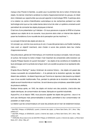 16
marque chez Procter & Gamble, va parler pour la première fois de la notion d’internet des
objets. Ce dernier cherchait à améliorer la chaîne d’approvisionnement du groupe, et s’était
donc intéressé aux opportunités que pouvait apporter la technologie RFID. Il participa alors
à la création du centre d’identification automatique où les recherches portaient sur cette
technologie ainsi que sur les codes barres dans le but de créer un système universel ouvert
permettant de connecter les objets physiques à internet.
C’est lors d’une présentation qu’il déclare « Si nous parvenons à ajouter la RFID et d’autres
capteurs aux objets de la vie courante, nous pourrons alors créer un internet des objets et
poser les fondations d’une nouvelle ère de la perception par les machines *».
Le concept d’internet des objets est alors né.
Un concept, qui, comme nous avons pu le voir, n’a pas été pensé dans une finalité marketing
mais avait un objectif marchand, celui d’aider à suivre des produits dans leur chaîne
d’approvisionnement.
Ces précurseurs, génies de l’informatique, ont inventé de nouveaux concepts, mais ont aussi,
et surtout, fait évoluer la notion d’objet. Il est important de comprendre cette évolution car
d’après Philippe Gautier et Laurent Gonzales** « les objets et les conditions et modalités de
leurs échanges sont le symbole de la façon dont une société se pense et se représente elle-
même. »
D’après Bruce Sterling*** (auteur Américain de science fiction), « les objets ont passé des
niveaux successifs de complexification ». A la période de la révolution agricole, les objets
étaient des artefacts ; ils étaient façonnés par l’homme en réponse à des besoins qui étaient
ceux d’une société traditionnelle. Puis, pendant la période de la révolution industrielle, les
objets se sont transformés en machines ; ils sont devenus plus complexes, assemblés à partir
de plusieurs artefacts.
Quelque temps après, en 1945, les objets ont évolué vers des produits, c’est-à-dire des
objets identiques, de consommation de masse, fabriqués en quantité industrielle.
Aujourd’hui, et ce depuis 1990, nous pouvons appeler les objets des guizmos : ceux-ci ne
sont pas identiques mais personnalisables à souhait, permettant à leur consommateur de
posséder un objet unique.
La relation que les consommateurs ont avec les produits est en train de totalement évoluer,
* GAUTIER, Philippe, et GONZALES, Laurent, L’internet des objets, La Plaine Saint Denis, 2011, Afnor, 139p,
préface p17
** GAUTIER, Philippe, et GONZALES, Laurent, L’internet des objets, La Plaine Saint Denis, 2011, Afnor, 139p,
préface p21
*** STERLING, Bruce dans le livre de GAUTIER, Philippe, et GONZALES, Laurent, L’internet des objets, La Plaine Saint
Denis, 2011, Afnor, 139p, p21
 