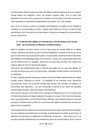 17
une fois de plus. Depuis quelques années, les objets ont plus changé que ce qu’ils n’avaient
changé depuis leur apparition. Avant, les produits voyaient naître, vivre et mourir des
générations d’humains alors qu’aujourd’hui la relation s’est inversée. Ce sont les hommes qui
voient apparaître et disparaître des générations de produits. Tout s’est accéléré.
Ainsi, au fil du temps, et grâce aux progrès technologiques, les objets se sont adaptés à
l’évolution du consommateur. En effet, l’artefact était destiné au fermier, la machine était
appropriée au client, le produit au consommateur, et le gizmos correspond au consommateur
unique d’aujourd’hui.
	 b – L’internet des objets, un concept qui a mis du temps à voir le jour 	
	 mais 	 qui commence à intéresser certains acteurs
Après la révélation de Kevin Ashton ce fut le néant jusqu’aux années 2000 où la célèbre
marque d’électronique Samsung créa le premier réfrigérateur connecté à internet qui ne fut
pas accueilli à bras ouvert par le grand public. Cinq ans après, l’expert de l’internet des objets
Rafi Haladjian lance Nabaztag le lapin communiquant. Un lapin qui n’a pas grande utilité mais
qui est destiné à livrer un message : aujourd’hui tout peut être connecté. Une création qui
scelle le début de l’ère de l’internet des objets.
Aujourd’hui, les problématiques liées à l’internet des objets sont au cœur des débats. Ce
concept est encore peu connu du grand public, cependant certains acteurs commencent à
s’y intéresser
En effet, quelques grandes marques ont ajouté une fonctionnalité supplémentaire aux objets
qu’elles avaient l’habitude de vendre : la possibilité de se connecter. Ainsi, aujourd’hui
nous pouvons trouver sur le marché Français des voitures, des montres, une balance, un
tensiomètre, des télévisions… qui sont connectés à internet et qui offrent de nouvelles
fonctionnalités sociales, informationnelles et divertissantes.
Puis d’autres marques, comme Nike, Evian, Orange sont allées plus loin et ont inventé, grâce
à l’internet des objets, des objets totalement nouveaux et uniques. Pour finir, de nombreuses
start-ups opportunistes, comme ConnecThings, Withings, Neul, naissent grâce à ce nouveau
concept et n’hésitent pas à profiter du mouvement des objets connectés pour se faire leur
place en tant qu’expertes.
Tous les segments de marché sont concernés par les opportunités qu’offre l’internet des objets.
Qu’une entreprise soit positionnée sur l’énergie, le développement durable, la domotique, la
logistique, les transports, la téléphonie, la distribution, la sécurité … celle-ci peut voir en ce
nouveau concept un bénéfice pour son entreprise ou pour ses consommateurs. Ainsi, l’internet
 