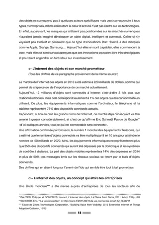 18
des objets ne correspond pas à quelques acteurs spécifiques mais peut correspondre à tous
types d’entreprises, même celles dont le cœur d’activité n’est pas centré sur les technologies.
En effet, auparavant, les marques qui n’étaient pas positionnées sur les marchés numériques
n’auraient jamais imaginé développer un objet digital, intelligent et connecté. Celles-ci n’y
voyaient pas l’intérêt et pensaient que ce type d’innovations était réservé à des marques
comme Apple, Orange, Samsung … Aujourd’hui elles en sont capables, elles commencent à
oser, mais elles se sont surtout aperçues que ces innovations pouvaient être très stratégiques
et pouvaient engendrer un fort retour sur investissement.
	 c- L’internet des objets et son marché prometteur
	 (Tous les chiffres de ce paragraphe proviennent de la même source*)
Le marché de l’internet des objets en 2010 a été estimé à 220 milliards de dollars, somme qui
permet de s’apercevoir de l’importance de ce marché actuellement.
Aujourd’hui, 12 milliards d’objets sont connectés à internet c’est-à-dire 2 fois plus que
d’abonnés mobiles, mais cela correspond seulement à 1% des objets que les consommateurs
utilisent. De plus, les équipements informatiques comme l’ordinateur, le téléphone et la
tablette représentent 75% des dispositifs connectés actuels.
Cependant, si l’on en croit les grands noms de l’internet, ce marché déjà conséquent va être
amené à grossir considérablement, et c’est ce qu’affirme Eric Schmidt Patron de Google**
«d’ici quelques années, tout ce qui est connectable sera connecté».
Une affirmation confirmée par Ericsson, le numéro 1 mondial des équipements Télécoms, qui
a estimé que le nombre d’objets connectés va être multiplié par 8 en 10 ans pour atteindre le
nombre de 50 milliards en 2020. Ainsi, les équipements informatiques ne représenteront plus
que 25% des dispositifs connectés qui auront été dépassés par la domotique et les systèmes
de contrôle à distance. La part des objets mobiles représentera 14% des dépenses en 2014
et plus de 50% des messages émis sur les réseaux sociaux se feront par le biais d’objets
connectés.
Des chiffres qui en disent long sur l’avenir de l’ido qui semble être tout à fait prometteur.
	 d – L’internet des objets, un concept qui attire les entreprises
Une étude mondiale*** a été menée auprès d’entreprises de tous les secteurs afin de
* GAUTIER, Philippe, et GONZALES, Laurent, L’internet des objets, La Plaine Saint Denis, 2011, Afnor, 139p, p93
**SCHERER, Eric, “ La vie connectée”, in http://owni.fr/2011/06/14/la-vie-connectee-smart-tv/,14/06/11
*** Etude de Zebra Technologies Corporation, «Building Value from Visibility: 2012 Enterprise Internet of Things
Adoption Outlook», 10/12
 