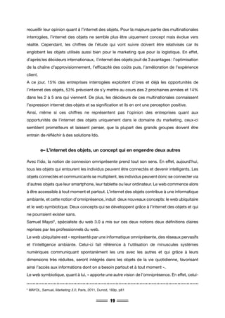 19
recueillir leur opinion quant à l’internet des objets. Pour la majeure partie des multinationales
interrogées, l’internet des objets ne semble plus être uiquement concept mais évolue vers
réalité. Cependant, les chiffres de l’étude qui vont suivre doivent être relativisés car ils
englobent les objets utilisés aussi bien pour le marketing que pour la logistique. En effet,
d’après les décideurs internationaux, l’internet des objets jouit de 3 avantages : l’optimisation
de la chaîne d’approvisionnement, l’efficacité des coûts puis, l’amélioration de l’expérience
client.
A ce jour, 15% des entreprises interrogées exploitent d’ores et déjà les opportunités de
l’internet des objets, 53% prévoient de s’y mettre au cours des 2 prochaines années et 14%
dans les 2 à 5 ans qui viennent. De plus, les décideurs de ces multinationales connaissent
l’expression internet des objets et sa signification et ils en ont une perception positive.
Ainsi, même si ces chiffres ne représentent pas l’opinion des entreprises quant aux
opportunités de l’internet des objets uniquement dans le domaine du marketing, ceux-ci
semblent prometteurs et laissent penser, que la plupart des grands groupes doivent être
entrain de réfléchir à des solutions Ido.
	 e– L’internet des objets, un concept qui en engendre deux autres
Avec l’ido, la notion de connexion omniprésente prend tout son sens. En effet, aujourd’hui,
tous les objets qui entourent les individus peuvent être connectés et devenir intelligents. Les
objets connectés et communicants se multiplient, les individus peuvent donc se connecter via
d’autres objets que leur smartphone, leur tablette ou leur ordinateur. Le web commence alors
à être accessible à tout moment et partout. L’internet des objets contribue à une informatique
ambiante, et cette notion d’omniprésence, induit deux nouveaux concepts: le web ubiquitaire
et le web symbiotique. Deux concepts qui se développent grâce à l’internet des objets et qui
ne pourraient exister sans.
Samuel Mayol*, spécialiste du web 3.0 a mis sur ces deux notions deux définitions claires
reprises par les professionnels du web.
Le web ubiquitaire est « représenté par une informatique omniprésente, des réseaux pervasifs
et l’intelligence ambiante. Celui-ci fait référence à l’utilisation de minuscules systèmes
numériques communiquant spontanément les uns avec les autres et qui grâce à leurs
dimensions très réduites, seront intégrés dans les objets de la vie quotidienne, favorisant
ainsi l’accès aux informations dont on a besoin partout et à tout moment ».
Le web symbiotique, quant à lui, « apporte une autre vision de l’omniprésence. En effet, celui-
* MAYOL, Samuel, Marketing 3.0, Paris, 2011, Dunod, 169p, p81
 