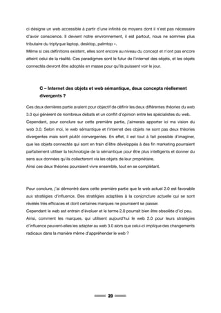 20
ci désigne un web accessible à partir d’une infinité de moyens dont il n’est pas nécessaire
d’avoir conscience. Il devient notre environnement, il est partout, nous ne sommes plus
tributaire du triptyque laptop, desktop, palmtop ».
Même si ces définitions existent, elles sont encore au niveau du concept et n’ont pas encore
atteint celui de la réalité. Ces paradigmes sont le futur de l’internet des objets, et les objets
connectés devront être adoptés en masse pour qu’ils puissent voir le jour.
	 C – Internet des objets et web sémantique, deux concepts réellement 	
	 divergents ?
Ces deux dernières partie avaient pour objectif de définir les deux différentes théories du web
3.0 qui génèrent de nombreux débats et un conflit d’opinion entre les spécialistes du web.
Cependant, pour conclure sur cette première partie, j’aimerais apporter ici ma vision du
web 3.0. Selon moi, le web sémantique et l’internet des objets ne sont pas deux théories
divergentes mais sont plutôt convergentes. En effet, il est tout à fait possible d’imaginer,
que les objets connectés qui sont en train d’être développés à des fin marketing pourraient
parfaitement utiliser la technologie de la sémantique pour être plus intelligents et donner du
sens aux données qu’ils collecteront via les objets de leur propriétaire.
Ainsi ces deux théories pourraient vivre ensemble, tout en se complétant.
Pour conclure, j’ai démontré dans cette première partie que le web actuel 2.0 est favorable
aux stratégies d’influence. Des stratégies adaptées à la conjoncture actuelle qui se sont
révélés très efficaces et dont certaines marques ne pourraient se passer.
Cependant le web est entrain d’évoluer et le terme 2.0 pourrait bien être obsolète d’ici peu.
Ainsi, comment les marques, qui utilisent aujourd’hui le web 2.0 pour leurs stratégies
d’influence peuvent-elles les adapter au web 3.0 alors que celui-ci implique des changements
radicaux dans la manière même d’appréhender le web ?
 