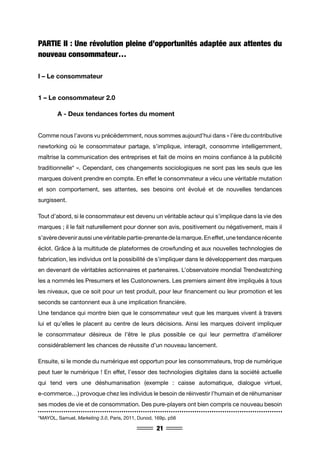21
PARTIE II : Une révolution pleine d’opportunités adaptée aux attentes du
nouveau consommateur…
I – Le consommateur
1 – Le consommateur 2.0
	 A - Deux tendances fortes du moment
Comme nous l’avons vu précédemment, nous sommes aujourd’hui dans « l’ère du contributive
newtorking où le consommateur partage, s’implique, interagit, consomme intelligemment,
maîtrise la communication des entreprises et fait de moins en moins confiance à la publicité
traditionnelle* ». Cependant, ces changements sociologiques ne sont pas les seuls que les
marques doivent prendre en compte. En effet le consommateur a vécu une véritable mutation
et son comportement, ses attentes, ses besoins ont évolué et de nouvelles tendances
surgissent.
Tout d’abord, si le consommateur est devenu un véritable acteur qui s’implique dans la vie des
marques ; il le fait naturellement pour donner son avis, positivement ou négativement, mais il
s’avère devenir aussi une véritable partie-prenante de la marque. En effet, une tendance récente
éclot. Grâce à la multitude de plateformes de crowfunding et aux nouvelles technologies de
fabrication, les individus ont la possibilité de s’impliquer dans le développement des marques
en devenant de véritables actionnaires et partenaires. L’observatoire mondial Trendwatching
les a nommés les Presumers et les Custonowners. Les premiers aiment être impliqués à tous
les niveaux, que ce soit pour un test produit, pour leur financement ou leur promotion et les
seconds se cantonnent eux à une implication financière.
Une tendance qui montre bien que le consommateur veut que les marques vivent à travers
lui et qu’elles le placent au centre de leurs décisions. Ainsi les marques doivent impliquer
le consommateur désireux de l’être le plus possible ce qui leur permettra d’améliorer
considérablement les chances de réussite d’un nouveau lancement.
Ensuite, si le monde du numérique est opportun pour les consommateurs, trop de numérique
peut tuer le numérique ! En effet, l’essor des technologies digitales dans la société actuelle
qui tend vers une déshumanisation (exemple : caisse automatique, dialogue virtuel,
e-commerce…) provoque chez les individus le besoin de réinvestir l’humain et de réhumaniser
ses modes de vie et de consommation. Des pure-players ont bien compris ce nouveau besoin
*MAYOL, Samuel, Marketing 3.0, Paris, 2011, Dunod, 169p, p56
 