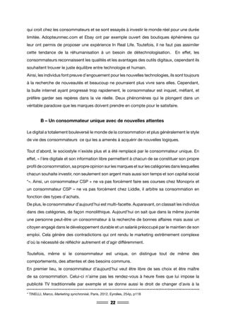 22
qui croit chez les consommateurs et se sont essayés à investir le monde réel pour une durée
limitée. Adopteunmec.com et Ebay ont par exemple ouvert des boutiques éphémères qui
leur ont permis de proposer une expérience In Real Life. Toutefois, il ne faut pas assimiler
cette tendance de la réhumanisation à un besoin de détechnologisation. En effet, les
consommateurs reconnaissent les qualités et les avantages des outils digitaux, cependant ils
souhaitent trouver le juste équilibre entre technologie et humain.
Ainsi, les individus font preuve d’engouement pour les nouvelles technologies, ils sont toujours
à la recherche de nouveautés et beaucoup ne pourraient plus vivre sans elles. Cependant,
la bulle internet ayant progressé trop rapidement, le consommateur est inquiet, méfiant, et
préfère garder ses repères dans la vie réelle. Deux phénomènes qui le plongent dans un
véritable paradoxe que les marques doivent prendre en compte pour le satisfaire.
	 B – Un consommateur unique avec de nouvelles attentes
Le digital a totalement bouleversé le monde de la consommation et plus généralement le style
de vie des consommateurs ce qui les a amenés à acquérir de nouvelles logiques.
Tout d’abord, le sociostyle n’existe plus et a été remplacé par le consommateur unique. En
effet, « l’ère digitale et son information libre permettent à chacun de se constituer son propre
profil de consommation, sa propre opinion sur les marques et sur les catégories dans lesquelles
chacun souhaite investir, non seulement son argent mais aussi son temps et son capital social
*». Ainsi, un consommateur CSP + ne va pas forcément faire ses courses chez Monoprix et
un consommateur CSP – ne va pas forcément chez Liddle, il arbitre sa consommation en
fonction des types d’achats.
De plus, le consommateur d’aujourd’hui est multi-facette. Auparavant, on classait les individus
dans des catégories, de façon monolithique. Aujourd’hui on sait que dans la même journée
une personne peut-être un consommateur à la recherche de bonnes affaires mais aussi un
citoyen engagé dans le développement durable et un salarié préoccupé par le maintien de son
emploi. Cela génère des contradictions qui ont rendu le marketing extrêmement complexe
d’où la nécessité de réfléchir autrement et d’agir différemment.
Toutefois, même si le consommateur est unique, on distingue tout de même des
comportements, des attentes et des besoins communs.
En premier lieu, le consommateur d’aujourd’hui veut être libre de ses choix et être maître
de sa consommation. Celui-ci n’aime pas les rendez-vous à heure fixes que lui impose la
publicité TV traditionnelle par exemple et se donne aussi le droit de changer d’avis à la
* TINELLI, Marco, Marketing synchronisé, Paris, 2012, Eyrolles, 254p, p118
 