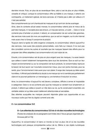 23
dernière minute. Puis, en plus de se revendiquer libre, celui-ci est de plus en plus infidèle,
versatile et critique. Lorsque le consommateur offre sa fidélité à une marque, il attend une
contrepartie, un traitement spécial, de bons services; et n’hésite pas à aller voir ailleurs s’il
n’est pas satisfait.
Des comportements qui ont chamboulé les marques et qui sont loin de les avantager.
Ainsi, dans le contexte actuel assez morose, le consommateur attend plus et mieux de la
part des marques, il n’accepte plus ses erreurs, un mauvais service, un oubli … Celui-ci ne se
contente plus d’acheter un produit, il attend, en compensation de son achat des garanties,
des services mais aussi de vivre une expérience, que ce soit en magasin, sur le site internet
mais aussi chez lui lorsqu’il consomme le produit.
Toujours dans la lignée de cette exigence croissante, le consommateur attend aujourd’hui
des services, mais aussi des produits personnalisés, voire faits sur mesure. Il ne veut pas
être considéré comme les autres et souhaite que les marques fassent des efforts pour lui
proposer des offres adaptées à sa consommation et à son style de vie.
Ensuite, si le consommateur est de plus en plus exigent avec les marques, il a aussi besoin
que celles-ci soient totalement transparentes dans tous les domaines. Que ce soit sur leur
impact environnemental ou sur la composition de leurs produits, le consommateur éprouve
le besoin de tout savoir car il souhaite consommer mieux, pour son porte-monnaie, pour sa
santé, pour l’environnement mais aussi pour son plaisir. Il exige des marques qu’elles soient
honnêtes, n’offrirait pas le bénéfice du doute à une marque qui ne lui semble pas parfaitement
claire et ne pourrait pardonner un mensonge ou une tentative d’induction en erreur.
Ainsi, le consommateur d’aujourd’hui est devenu complexe, difficile à cerner et impossible
à catégoriser. Celui-ci ne se contente plus que les marques lui vendent tout simplement un
produit, il attend que celles-ci jouent un rôle dans sa vie, qu’ils construisent ensemble une
véritable relation et qu’elles soient réellement attentionnées et serviables.
Des attentes auxquelles les marques peuvent répondre grâce aux opportunités et aux
nouveaux outils que l’ère du digital a amené avec elle.
2 – Le consommateur 3.0
	 A – Les attentes du consommateur 3.0 vis-à-vis des nouvelles technologies
	 (Toutes les analyses de ce paragraphe sont tirées des 2 focus groups organisés (cf : 	
	 Annexes p62 et 73))
Aujourd’hui, le consommateur vit dans un monde où tout va plus vite et où les nouvelles
technologies sont presque omniprésentes autour de lui. Même si ces objets numériques
 