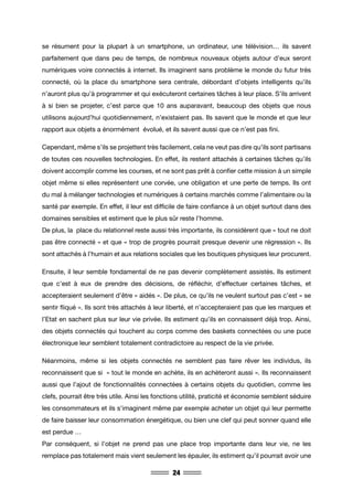 24
se résument pour la plupart à un smartphone, un ordinateur, une télévision… ils savent
parfaitement que dans peu de temps, de nombreux nouveaux objets autour d’eux seront
numériques voire connectés à internet. Ils imaginent sans problème le monde du futur très
connecté, où la place du smartphone sera centrale, débordant d’objets intelligents qu’ils
n’auront plus qu’à programmer et qui exécuteront certaines tâches à leur place. S’ils arrivent
à si bien se projeter, c’est parce que 10 ans auparavant, beaucoup des objets que nous
utilisons aujourd’hui quotidiennement, n’existaient pas. Ils savent que le monde et que leur
rapport aux objets a énormément évolué, et ils savent aussi que ce n’est pas fini.
Cependant, même s’ils se projettent très facilement, cela ne veut pas dire qu’ils sont partisans
de toutes ces nouvelles technologies. En effet, ils restent attachés à certaines tâches qu’ils
doivent accomplir comme les courses, et ne sont pas prêt à confier cette mission à un simple
objet même si elles représentent une corvée, une obligation et une perte de temps. Ils ont
du mal à mélanger technologies et numériques à certains marchés comme l’alimentaire ou la
santé par exemple. En effet, il leur est difficile de faire confiance à un objet surtout dans des
domaines sensibles et estiment que le plus sûr reste l’homme.
De plus, la place du relationnel reste aussi très importante, ils considèrent que « tout ne doit
pas être connecté » et que « trop de progrès pourrait presque devenir une régression ». Ils
sont attachés à l’humain et aux relations sociales que les boutiques physiques leur procurent.
Ensuite, il leur semble fondamental de ne pas devenir complètement assistés. Ils estiment
que c’est à eux de prendre des décisions, de réfléchir, d’effectuer certaines tâches, et
accepteraient seulement d’être « aidés ». De plus, ce qu’ils ne veulent surtout pas c’est « se
sentir fliqué ». Ils sont très attachés à leur liberté, et n’accepteraient pas que les marques et
l’Etat en sachent plus sur leur vie privée. Ils estiment qu’ils en connaissent déjà trop. Ainsi,
des objets connectés qui touchent au corps comme des baskets connectées ou une puce
électronique leur semblent totalement contradictoire au respect de la vie privée.
Néanmoins, même si les objets connectés ne semblent pas faire rêver les individus, ils
reconnaissent que si « tout le monde en achète, ils en achèteront aussi ». Ils reconnaissent
aussi que l’ajout de fonctionnalités connectées à certains objets du quotidien, comme les
clefs, pourrait être très utile. Ainsi les fonctions utilité, praticité et économie semblent séduire
les consommateurs et ils s’imaginent même par exemple acheter un objet qui leur permette
de faire baisser leur consommation énergétique, ou bien une clef qui peut sonner quand elle
est perdue …
Par conséquent, si l’objet ne prend pas une place trop importante dans leur vie, ne les
remplace pas totalement mais vient seulement les épauler, ils estiment qu’il pourrait avoir une
 