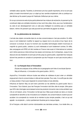 25
véritable valeur ajoutée. Toutefois, la dimension prix leur paraît importante, et ils ne sont pas
prêts à investir énormément pour un objet qui leur semble simplement utile ou pratique sur
des tâches qu’ils avaient jusque-là l’habitude d’effectuer par eux même.
En ce qui concerne le web et plus particulièrement les moteurs de recherche, ils pensent qu’ils
constituent déjà une véritable révolution et leur sont très utiles. Ainsi, pour eux l’amélioration
du web et son développement vers un web plus intelligent ne constitue pas un véritable
besoin, même s’ils pensent que cela pourrait leur permettre de gagner du temps.
	 B– Le phénomène de résistance
L’arrivée des objets connectés dans la vie des consommateurs n’est pas anodine. En effet,
ceux-ci vont totalement modifier le rapport au respect de la vie privée et leur façon de le
concevoir va évoluer. Si pour le moment ces nouvelles technologies restent inconnues en
majorité du grand public, certains s’y sont intéressés et sont totalement contres. En effet,
des campagnes anti RFID ont été menées en France mais aussi à l’international et certains
sont même parvenus à faire échouer les essais commerciaux de 2 entreprises. Jusqu’ici les
discours de ces résistants ne sont pas arrivés jusqu’au grand public, cependant les marques
doivent les prendre en compte et comprendre que les Français ne sont pas encore prêts à
tout.
	 C – Le français face à l’innovation
	 (Toutes les analyses et les chiffres de ce paragraphe sont tirés d’une étude Opinion 	
	 Way et Influencia, «L’innovation et le grand public», 04/12 )
Aujourd’hui, l’innovation retrouve toutes ses lettres de noblesse et peut créer un véritable
engouement chez le consommateur si elle est bien pensée. Pour cela, il ne suffit pas de créer
un beau produit, il faut aussi respecter le consommateur et ses attentes.
Influencia et Opinion Way se sont donc penchés sur les attentes du grand public face à
l’innovation. Tout d’abord, pour les Français l’innovation doit être utile et simple. Utile parce
que 53% des interrogés reconnaissent aimer les produits innovants mais ne les achètent que
s’ils en ont besoin, ainsi, l’innovation ne fait pas tout. Mais aussi simple car dans un monde
complexifié et densifié où les innovations se multiplient, les consommateurs veulent pouvoir
accéder à la complexité du monde de la manière la plus simple possible, c’est ce qui est
appelé « la simplexité », notion parfaitement illustrée par la marque Apple.
Si le Français a été décrit comme individualiste ces dernières années, il se révèle être, au
 