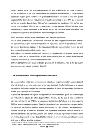 26
travers de cette étude, plus altruiste et généreux. En effet, si 49% attendent d’une innovation
qu’elle leur simplifie la vie, 42% souhaitent qu’elle préserve l’environnement, 41% qu’elle soit
accessible au plus grand nombre, 34% qu’elle soit créatrice de lien social et pour 32% qu’elle
dépasse l’effet de mode. Les motivations individuelles arrivent après avec 27% qui souhaitent
qu’elle les projette dans le futur, 21% qu’elle réanchante leur quotidien, 19% qu’elle leur
donne plus de plaisir, 17% qu’elle bouleverse les normes sociales, 12% qu’elle leur fasse
ressentir de nouvelles sensations et seulement 4% qu’elle permette de se différencier des
autres puis 3% pour qu’elle donne une meilleure image d’eux-même.
Ainsi, au travers de cette étude 4 tendances sociologiques ressortent.
Tout d’abord, le Français a un besoin de réalliance. En effet, l’hyperconsommation a rendu
les consommateurs plus individualistes et ils ont aujourd’hui besoin de se rallier aux autres.
Le succès des réseaux sociaux et des nouveaux modes de consommation fondée sur une
économie solidaire et sociale le montre bien.
Puis, celui-ci a un besoin de durabilité. Dans un monde éphémère, où plus que peu de biens
ont de la valeur, où le consommateur achète, consomme et jette, il a besoin de se rassurer
avec des innovations qui s’inscrivent dans la durée.
Enfin, le consommateur a aussi un besoin grandissant de naturalité, c’est-à-dire de revenir
aux sources, mais a aussi un besoin d’équité.
3 – L’environnement médiatique du consommateur
Le consommateur vit dans un environnement médiatique en pleine mutation. Les médias ont
changé, évolué, et ont pris, petit à petit le tournant du digital. En effet, l’affichage et la presse
se sont tout d’abord numérisés en créant des panneaux digitaux, des extensions de titres sur
le web, puis des applications mobiles.
Cependant, les médias ont aujourd’hui la possibilité d’innover et cela grâce aux technologies
de l’internet des objets. En effet, d’après Marco Tinelli*, «La TV sera à très court terme
connecté et réactive par l’ADSL, la presse par les tablettes, l’affichage et le cinéma par le
RFID ou la reconnaissance image.». Des changements qui vont permettre aux marques d’offrir
de véritables expériences inédites. Certaines marques ont déjà utilisées ces opportunités,
comme Skoda qui a offert aux Parisiens une expérience interactive dans un abribus ou
comme le Brésil qui pour promouvoir son pays a offert une autre expérience interactive dans
un cinéma. Cependant, ce type de publicités reste rare et événementielle, car elle est encore
onéreuse et difficile à mettre en place.
* TINELLI, Marco, Marketing synchronisé, Paris, 2012, Eyrolles, 254p, p186
 