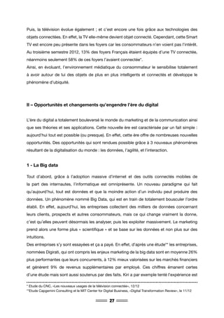 27
Puis, la télévision évolue également ; et c’est encore une fois grâce aux technologies des
objets connectées. En effet, la TV elle-même devient objet connecté. Cependant, cette Smart
TV est encore peu présente dans les foyers car les consommateurs n’en voient pas l’intérêt.
Au troisième semestre 2012, 13% des foyers Français étaient équipés d’une TV connectée,
néanmoins seulement 58% de ces foyers l’avaient connectée*.
Ainsi, en évoluant, l’environnement médiatique du consommateur le sensibilise totalement
à avoir autour de lui des objets de plus en plus intelligents et connectés et développe le
phénomène d’ubiquité.
II – Opportunités et changements qu’engendre l’ère du digital
L’ère du digital a totalement bouleversé le monde du marketing et de la communication ainsi
que ses théories et ses applications. Cette nouvelle ère est caractérisée par un fait simple :
aujourd’hui tout est possible (ou presque). En effet, cette ère offre de nombreuses nouvelles
opportunités. Des opportunités qui sont rendues possible grâce à 3 nouveaux phénomènes
résultant de la digitalisation du monde : les données, l’agilité, et l’interaction.
1 - La Big data
Tout d’abord, grâce à l’adoption massive d’internet et des outils connectés mobiles de
la part des internautes, l’informatique est omniprésente. Un nouveau paradigme qui fait
qu’aujourd’hui, tout est données et que la moindre action d’un individu peut produire des
données. Un phénomène nommé Big Data, qui est en train de totalement bousculer l’ordre
établi. En effet, aujourd’hui, les entreprises collectent des milliers de données concernant
leurs clients, prospects et autres consommateurs, mais ce qui change vraiment la donne,
c’est qu’elles peuvent désormais les analyser, puis les exploiter massivement. Le marketing
prend alors une forme plus « scientifique » et se base sur les données et non plus sur des
intuitions.
Des entreprises s’y sont essayées et ça a payé. En effet, d’après une étude** les entreprises,
nommées Digirati, qui ont compris les enjeux marketing de la big data sont en moyenne 26%
plus performantes que leurs concurrents, à 12% mieux valorisées sur les marchés financiers
et génèrent 9% de revenus supplémentaires par employé. Ces chiffres émanent certes
d’une étude mais sont aussi soutenus par des faits. Kiri a par exemple tenté l’expérience est
* Etude du CNC, «Les nouveaux usages de la télévision connectée», 12/12
**Etude Capgemini Consulting et le MIT Center for Digital Business, «Digital Transformation Review», le 11/12
 