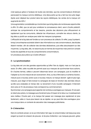 28
s’est aperçue grâce à l’analyse de toutes ses données, que les consommateurs Américain
percevaient la marque comme diététique. Une découverte qui les a fait tout de suite réagir.
Après avoir déplacé leur produit dans les rayons diététiques, les ventes de la marque ont
augmenté de 40% !
Une augmentation considérable qui montre bien que la big data a de nombreuses opportunités
à offrir. En effet, que ce soit pour améliorer la connaissance client, servir d’outils prédictif,
anticiper les comportements et les besoins, prendre des décisions plus efficacement et
rapidement que les concurrents, détecter les influenceurs, connaître les retours clients...la
big data ou plutôt son analyse peut aider les marques à progresser.
L’efficacité de la big data est fondée sur son processus de collecte. En effet, jusqu’à présent,
lorsqu’une entreprise souhaitait obtenir des informations sur ses consommateurs, des études
étaient menées afin de collecter des données déclaratives, puis elles aboutissaient sur des
moyennes. La big data, elle, ne raisonne plus en termes de moyennes mais prend en compte
toutes les aspérités et tous les comportements consommateurs.
Un processus plus précis qui s’avère efficace !
2 - La synchronisation
La big data est une des grandes opportunités qu’offre l’ère du digital, mais ce n’est pas la
seule. En effet, cette nouvelle ère permet aussi aux marques de synchroniser leurs actions.
En d’autres termes, celles-ci peuvent désormais lancer une campagne, puis la modifier et
l’adapter au fur et à mesure de son avancement. Ainsi, au lieu d’être dans un schéma d’action,
mesure puis à nouveau action puis à nouveau mesure, la marque devient agile et peut agir,
mesurer, puis réagir et faire évoluer la campagne de base en fonction des données retours
qu’elle aura analysées en temps réel. Le lancement d’une nouvelle campagne n’intervient
donc plus en fin de processus mais correspond au commencement.
Synchroniser une campagne peut apporter de nombreux avantages aux marques. D’une part,
en étant plus précis, le message aura forcément plus d’impact et le retour sur investissement
sera meilleur. D’autre part, si la marque fait passer son message plus rapidement et plus
facilement, celle-ci n’aura plus besoin de se répéter, ce qui peut être très avantageux pour
une marque dans un contexte de saturation des messages publicitaires.
3– L’interaction
Dans le contexte actuel, où la sur-information fait rage, le consommateur est beaucoup plus
exigent qu’avant et a besoin de preuves et de plus d’attention. Les marques peuvent, grâce
 