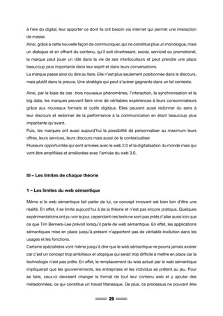 29
à l’ère du digital, leur apporter ce dont ils ont besoin via internet qui permet une interaction
de masse.
Ainsi, grâce à cette nouvelle façon de communiquer, qui ne constitue plus un monologue, mais
un dialogue et en offrant du contenu, qu’il soit divertissant, social, serviciel ou promotionel,
la marque peut jouer un rôle dans la vie de ses interlocuteurs et peut prendre une place
beaucoup plus importante dans leur esprit et dans leurs conversations.
La marque passe ainsi du dire au faire. Elle n’est plus seulement positionnée dans le discours,
mais plutôt dans la preuve. Une stratégie qui peut s’avérer gagnante dans un tel contexte.
Ainsi, par le biais de ces trois nouveaux phénomènes, l’interaction, la synchronisation et la
big data, les marques peuvent faire vivre de véritables expériences à leurs consommateurs
grâce aux nouveaux formats et outils digitaux. Elles peuvent aussi redonner du sens à
leur discours et redonner de la performance à la communication en étant beaucoup plus
impactante qu’avant.
Puis, les marques ont aussi aujourd’hui la possibilité de personnaliser au maximum leurs
offres, leurs services, leurs discours mais aussi de le contextualiser.
Plusieurs opportunités qui sont arrivées avec le web 2.0 et la digitalisation du monde mais qui
vont être amplifiées et améliorées avec l’arrivée du web 3.0.
III – Les limites de chaque théorie
1 – Les limites du web sémantique
Même si le web sémantique fait parler de lui, ce concept innovant est bien loin d’être une
réalité. En effet, il se limite aujourd’hui à de la théorie et n’est pas encore pratique. Quelques
expérimentations ont pu voir le jour, cependant ces tests ne sont pas prêts d’aller aussi loin que
ce que Tim Berners-Lee prévoit lorsqu’il parle de web sémantique. En effet, les applications
sémantiques mise en place jusqu’à présent n’apportent pas de véritable évolution dans les
usages et les fonctions.
Certains spécialistes vont même jusqu’à dire que le web sémantique ne pourra jamais exister
car c’est un concept trop ambitieux et utopique qui serait trop difficile à mettre en place car la
technologie n’est pas prête. En effet, le remplacement du web actuel par le web sémantique
impliquerait que les gouvernements, les entreprises et les individus se prêtent au jeu. Pour
se faire, ceux-ci devraient changer le format de tout leur contenu web et y ajouter des
métadonnées, ce qui constitue un travail titanesque. De plus, ce processus ne pouvant être
 