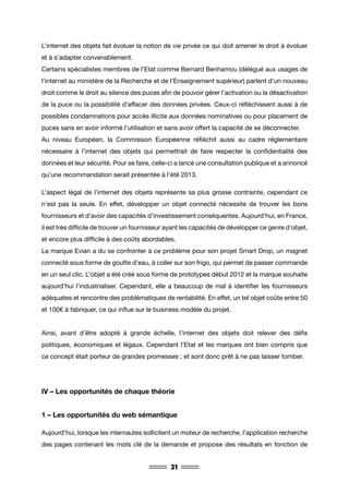 31
L’internet des objets fait évoluer la notion de vie privée ce qui doit amener le droit à évoluer
et à s’adapter convenablement.
Certains spécialistes membres de l’Etat comme Bernard Benhamou (délégué aux usages de
l’internet au ministère de la Recherche et de l’Enseignement supérieur) parlent d’un nouveau
droit comme le droit au silence des puces afin de pouvoir gérer l’activation ou la désactivation
de la puce ou la possibilité d’effacer des données privées. Ceux-ci réfléchissent aussi à de
possibles condamnations pour accès illicite aux données nominatives ou pour placement de
puces sans en avoir informé l’utilisation et sans avoir offert la capacité de se déconnecter.
Au niveau Européen, la Commission Européenne réfléchit aussi au cadre réglementaire
nécessaire à l’internet des objets qui permettrait de faire respecter la confidentialité des
données et leur sécurité. Pour se faire, celle-ci a lancé une consultation publique et a annoncé
qu’une recommandation serait présentée à l’été 2013.
L’aspect légal de l’internet des objets représente sa plus grosse contrainte, cependant ce
n’est pas la seule. En effet, développer un objet connecté nécessite de trouver les bons
fournisseurs et d’avoir des capacités d’investissement conséquentes. Aujourd’hui, en France,
il est très difficile de trouver un fournisseur ayant les capacités de développer ce genre d’objet,
et encore plus difficile à des coûts abordables.
La marque Evian a du se confronter à ce problème pour son projet Smart Drop, un magnet
connecté sous forme de goutte d’eau, à coller sur son frigo, qui permet de passer commande
en un seul clic. L’objet a été créé sous forme de prototypes début 2012 et la marque souhaite
aujourd’hui l’industrialiser. Cependant, elle a beaucoup de mal à identifier les fournisseurs
adéquates et rencontre des problématiques de rentabilité. En effet, un tel objet coûte entre 50
et 100€ à fabriquer, ce qui influe sur le business modèle du projet.
Ainsi, avant d’être adopté à grande échelle, l’internet des objets doit relever des défis
politiques, économiques et légaux. Cependant l’Etat et les marques ont bien compris que
ce concept était porteur de grandes promesses ; et sont donc prêt à ne pas laisser tomber.
IV – Les opportunités de chaque théorie
1 – Les opportunités du web sémantique
Aujourd’hui, lorsque les internautes sollicitent un moteur de recherche, l’application recherche
des pages contenant les mots clé de la demande et propose des résultats en fonction de
 