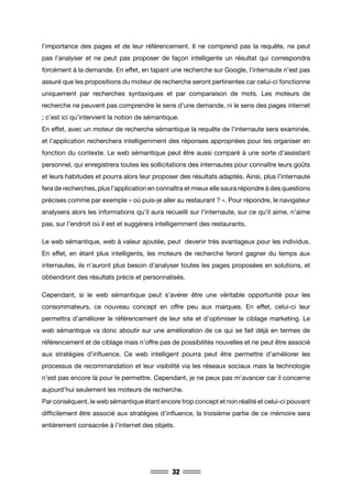 32
l’importance des pages et de leur référencement. Il ne comprend pas la requête, ne peut
pas l’analyser et ne peut pas proposer de façon intelligente un résultat qui correspondra
forcément à la demande. En effet, en tapant une recherche sur Google, l’internaute n’est pas
assuré que les propositions du moteur de recherche seront pertinentes car celui-ci fonctionne
uniquement par recherches syntaxiques et par comparaison de mots. Les moteurs de
recherche ne peuvent pas comprendre le sens d’une demande, ni le sens des pages internet
; c’est ici qu’intervient la notion de sémantique.
En effet, avec un moteur de recherche sémantique la requête de l’internaute sera examinée,
et l’application recherchera intelligemment des réponses appropriées pour les organiser en
fonction du contexte. Le web sémantique peut être aussi comparé à une sorte d’assistant
personnel, qui enregistrera toutes les sollicitations des internautes pour connaître leurs goûts
et leurs habitudes et pourra alors leur proposer des résultats adaptés. Ainsi, plus l’internaute
fera de recherches, plus l’application en connaîtra et mieux elle saura répondre à des questions
précises comme par exemple « où puis-je aller au restaurant ? ». Pour répondre, le navigateur
analysera alors les informations qu’il aura recueilli sur l’internaute, sur ce qu’il aime, n’aime
pas, sur l’endroit où il est et suggèrera intelligemment des restaurants.
Le web sémantique, web à valeur ajoutée, peut devenir très avantageux pour les individus.
En effet, en étant plus intelligents, les moteurs de recherche feront gagner du temps aux
internautes, ils n’auront plus besoin d’analyser toutes les pages proposées en solutions, et
obtiendront des résultats précis et personnalisés.
Cependant, si le web sémantique peut s’avérer être une véritable opportunité pour les
consommateurs, ce nouveau concept en offre peu aux marques. En effet, celui-ci leur
permettra d’améliorer le référencement de leur site et d’optimiser le ciblage marketing. Le
web sémantique va donc aboutir sur une amélioration de ce qui se fait déjà en termes de
référencement et de ciblage mais n’offre pas de possibilités nouvelles et ne peut être associé
aux stratégies d’influence. Ce web intelligent pourra peut être permettre d’améliorer les
processus de recommandation et leur visibilité via les réseaux sociaux mais la technologie
n’est pas encore là pour le permettre. Cependant, je ne peux pas m’avancer car il concerne
aujourd’hui seulement les moteurs de recherche.
Par conséquent, le web sémantique étant encore trop concept et non réalité et celui-ci pouvant
difficilement être associé aux stratégies d’influence, la troisième partie de ce mémoire sera
entièrement consacrée à l’internet des objets.
 