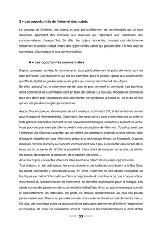 33
2 – Les opportunités de l’internet des objets
Le concept de l’internet des objets, et plus particulièrement les technologies qui lui sont
associées apportent des solutions aux marques qui répondent aux demandes des
consommateurs d’aujourd’hui. En effet, les objets connectés, concept qui révolutionne
totalement la notion d’objet offrent des opportunités vastes qui peuvent être à la fois liées au
commerce, à la marque et à la communication.
	 A – Les opportunités commerciales
Depuis quelques années, le commerce et plus particulièrement le point de vente sont en
train d’évoluer. Des évolutions qui ont été permises, pour la plupart, grâce aux opportunités
qu’offre le digital en général mais aussi grâce au concept de l’internet des objets.
En effet, aujourd’hui, le commerce est de plus en plus immersif et connecté. Les barrières
entre commerce et e-commerce sont en train de tomber. Ce nouveau modèle de commerce
peut être défini par l’expression click and mortar qui symbolise la fusion du on et du off-line
qui ont été pendant longtemps cloisonnés.
Aujourd’hui encore peu de marques se sont mises au commerce 3.0, et les tentatives restent
pour la majorité événementielle. Cependant, les rares qui s’y sont aventurées ont pu créer le
buzz grâce au caractère innovant de ces nouvelles technologies utilisées sur le point de vente.
Nous pouvons par exemple citer la célèbre marque anglaise de vêtement, Topshop ainsi que
l’enseigne Les Galeries Lafayette, qui ont offert une alternative originale à leurs clients, celle
d’essayer virtuellement des vêtements grâce à la technologie Kinect de Microsoft. D’autres
marques comme Burberry ou Sephora commencent peu à peu à connecter des écrans dans
leurs points de vente afin d’offrir la possibilité à leur client de naviguer sur le site, de vérifier
les stocks, de regarder la collection, de s’inspirer des looks …
Ainsi, les objets connectés introduits dans le off-line offrent de nouvelles opportunités.
Tout d’abord, si les ordinateurs, les smartphones et les tablettes contribuent à la Big Data,
les objets connectés y contribuent aussi. En effet, l’insertion de ces objets intelligents en
boutiques permet à l’informatique d’être omniprésente et contribue à ce que chaque action,
mouvement du consommateur se transforme en données exploitables pour la marque. Les
objets connectés permettent donc de renchérir la Big Data. Ainsi, au plus une marque connait
le comportement, les habitudes, les goûts de chaque consommateur, au plus elle pourra
personnaliser ses offres et au plus elle aura de chance de vendre et surtout de vendre mieux.
De plus, ces nouveaux outils de séduction et de persuasion permettent d’enrichir l’expérience
en boutique, de créer de l’interaction entre la marque et les consommateurs et donc d’être
 