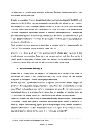 34
dans la preuve et non plus seulement dans le discours. Plusieurs changements qui font tout
simplement vendre davantage.
Ensuite, le concept de l’internet des objets et notamment les technologies NFC et RFID sont
aussi sources de bénéfices commerciaux pour les marques. En effet, grâce à ces technologies,
lesmarquesvontpouvoirpratiquerle«contextmarketing».Nouspouvonsparexempleimaginer
que dans un futur proche, une fois que les individus, dotés d’un smartphone, entreront dans
un centre commercial, celui-ci sera reconnu et permettra d’identifier l’individu. Les marques
présentes dans la galerie marchande pourront envoyer des alertes aux consommateurs (par
le biais de son smartphone) concernant des éventuelles réductions, de nouveaux produits en
stock, une édition limitée …
Ainsi, une alerte envoyée au consommateur dans le contexte opportun a beaucoup plus de
chance d’être percutante qu’une newsletter reçue chez lui.
L’internet des objets peut se révéler particulièrement efficace pour répondre à des
problématiques commerciales. Cependant, les marques doivent tout de même garder à
l’esprit que le consommateur n’est pas prêt à vivre dans un monde entièrement digitalisé et
doivent donc laisser à l’humain une place importante dans le point de vente.
	 B - Opportunités de marque
Aujourd’hui, le consommateur est exigeant. Il n’attend pas d’une marque qu’elle lui vende
simplement des produits. Il veut que les marques jouent un rôle dans sa vie. Des attentes
auxquelles le concept de l’internet des objets peut répondre.
En effet, aujourd’hui la publicité traditionnelle exaspère le consommateur. Elle ne crée plus de
préférence de marque et est très peu créatrice de valeur. Ainsi, dans un tel contexte, le service
devient l’outil le plus adéquat pour porter le message de la marque. En étant communiquant,
celui-ci peut délivrer la promesse d’une marque tout en apportant un bénéfice direct au
consommateur. Le service permet alors d’entrer dans une relation gagnant-gagnant.
Cependant, aujourd’hui, le service est un élément exigé par les consommateurs, il est considéré
comme une « base ». Ainsi, pour se différencier les marques doivent devenir « Serviles ». Un
terme qui d’après Trendwatching, signifie que « la marque va plus loin qu’offrir un bon service.
Elle se transforme en un serviteur de style de vie ayant pour objectif de répondre aux besoins,
souhaits et caprices de ses clients, quand ils le veulent, où qu’ils soient *».
* Etude de l’institut Trendwatching, «Serviles brands», 10/12
 