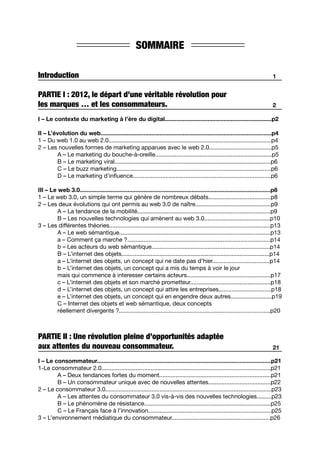 SOMMAIRE
Introduction
PARTIE I : 2012, le départ d’une véritable révolution pour
les marques … et les consommateurs.
I – Le contexte du marketing à l’ère du digital.................................................................p2
II – L’évolution du web........................................................................................................p4
1 – Du web 1.0 au web 2.0...................................................................................................p4
2 – Les nouvelles formes de marketing apparues avec le web 2.0......................................p5
	 A – Le marketing du bouche-à-oreille.......................................................................p5
	 B – Le marketing viral...............................................................................................p6
	 C – Le buzz marketing..............................................................................................p6
	 D – Le marketing d’influence....................................................................................p6
III – Le web 3.0....................................................................................................................p8
1 – Le web 3.0, un simple terme qui génère de nombreux débats......................................p8
2 – Les deux évolutions qui ont permis au web 3.0 de naître..............................................p9
	 A – La tendance de la mobilité.................................................................................p9
	 B – Les nouvelles technologies qui amènent au web 3.0........................................p10
3 – Les différentes théories..................................................................................................p13
	 A – Le web sémantique............................................................................................p13
	 a – Comment ça marche ?.......................................................................................p14
	 b – Les acteurs du web sémantique........................................................................p14
	 B – L’internet des objets..........................................................................................p14
	 a – L’internet des objets, un concept qui ne date pas d’hier...................................p14
	 b – L’internet des objets, un concept qui a mis du temps à voir le jour
	 mais qui commence à interesser certains acteurs...................................................p17
	 c – L’internet des objets et son marché prometteur.................................................p18
	 d – L’internet des objets, un concept qui attire les entreprises................................p18
	 e – L’internet des objets, un concept qui en engendre deux autres.........................p19	
	 C – Internet des objets et web sémantique, deux concepts
	 réellement divergents ?............................................................................................p20
PARTIE II : Une révolution pleine d’opportunités adaptée
aux attentes du nouveau consommateur.
I – Le consommateur..........................................................................................................p21
1-Le consommateur 2.0.......................................................................................................p21	
	 A – Deux tendances fortes du moment....................................................................p21	
	 B – Un consommateur unique avec de nouvelles attentes......................................p22
2 – Le consommateur 3.0.....................................................................................................p23	
	 A – Les attentes du consommateur 3.0 vis-à-vis des nouvelles technologies.........p23
	 B – Le phénomène de résistance.............................................................................p25	
	 C – Le Français face à l’innovation...........................................................................p25
3 – L’environnement médiatique du consommateur............................................................p26
2
1
21
 