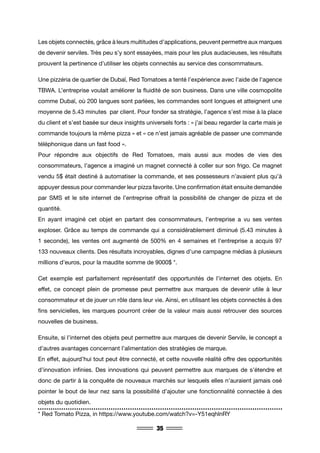 35
Les objets connectés, grâce à leurs multitudes d’applications, peuvent permettre aux marques
de devenir serviles. Très peu s’y sont essayées, mais pour les plus audacieuses, les résultats
prouvent la pertinence d’utiliser les objets connectés au service des consommateurs.
Une pizzéria de quartier de Dubaï, Red Tomatoes a tenté l’expérience avec l’aide de l’agence
TBWA. L’entreprise voulait améliorer la fluidité de son business. Dans une ville cosmopolite
comme Dubaï, où 200 langues sont parlées, les commandes sont longues et atteignent une
moyenne de 5.43 minutes par client. Pour fonder sa stratégie, l’agence s’est mise à la place
du client et s’est basée sur deux insights universels forts : « j’ai beau regarder la carte mais je
commande toujours la même pizza » et « ce n’est jamais agréable de passer une commande
téléphonique dans un fast food ».
Pour répondre aux objectifs de Red Tomatoes, mais aussi aux modes de vies des
consommateurs, l’agence a imaginé un magnet connecté à coller sur son frigo. Ce magnet
vendu 5$ était destiné à automatiser la commande, et ses possesseurs n’avaient plus qu’à
appuyer dessus pour commander leur pizza favorite. Une confirmation était ensuite demandée
par SMS et le site internet de l’entreprise offrait la possibilité de changer de pizza et de
quantité.
En ayant imaginé cet objet en partant des consommateurs, l’entreprise a vu ses ventes
exploser. Grâce au temps de commande qui a considérablement diminué (5.43 minutes à
1 seconde), les ventes ont augmenté de 500% en 4 semaines et l’entreprise a acquis 97
133 nouveaux clients. Des résultats incroyables, dignes d’une campagne médias à plusieurs
millions d’euros, pour la maudite somme de 9000$ *.
Cet exemple est parfaitement représentatif des opportunités de l’internet des objets. En
effet, ce concept plein de promesse peut permettre aux marques de devenir utile à leur
consommateur et de jouer un rôle dans leur vie. Ainsi, en utilisant les objets connectés à des
fins servicielles, les marques pourront créer de la valeur mais aussi retrouver des sources
nouvelles de business.
Ensuite, si l’internet des objets peut permettre aux marques de devenir Servile, le concept a
d’autres avantages concernant l’alimentation des stratégies de marque.
En effet, aujourd’hui tout peut être connecté, et cette nouvelle réalité offre des opportunités
d’innovation infinies. Des innovations qui peuvent permettre aux marques de s’étendre et
donc de partir à la conquête de nouveaux marchés sur lesquels elles n’auraient jamais osé
pointer le bout de leur nez sans la possibilité d’ajouter une fonctionnalité connectée à des
objets du quotidien.
* Red Tomato Pizza, in https://www.youtube.com/watch?v=-Y51eqhlnRY
 