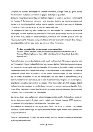 36
Google a par exemple développé des lunettes connectées, Google Glass, qui grâce à leurs
fonctionnalités multiples, permettent de gagner du temps au quotidien.
Qui aurait imaginé que le géant du service technologique se serait un jour lancé sur le marché
de l’optique ? Certainement personne ! Une extension légitime qui n’aurait probablement
jamais vu le jour si aujourd’hui, tout ne pouvait pas être connecté et qui a permis à Google
d’assoir sa position de leader sur le marché des technologies
Ce processus de stretching peut s’avérer utile pour les marques car il présente de nouveaux
avantages. En effet, il permet de pérenniser la croissance d’une marque mais aussi de créer
de la valeur. Puis, grâce aux objets connectés, la marque peut apporter quelque chose de
nouveau au marché. Ainsi, cela peut permettre de renforcer le caractère innovant de la marque,
ce qui peut être pertinent pour celles qui ont pour valeur l’innovation.
	 C – Les opportunités en termes de communication
	 (Tous les chiffres de cette partie proviennent de la même source fournie par le 		
	 Directeur Marketing Danone Eaux : ECV retombées Smart Drop, Quali Quanti (cf: 	
	 annexes p81))
Aujourd’hui dans un monde digitalisé, multi canal, multi contact, l’émergence peut se faire
par l’innovation. Il devient très difficile pour les marques d’attirer l’attention du consommateur
au travers d’une communication traditionnelle. L’innovation et la qualité produit retrouvent
toutes leurs lettres de noblesse alors qu’il y a quelques années, la part belle était donnée aux
médias de masse. Ainsi, aujourd’hui, innover revient à communiquer. En effet, l’innovation
est un vecteur d’attention. Si elle est remarquable, elle peut attirer le consommateur, et la
communication se fera alors seule, par le biais du consommateur et grâce aux outils digitaux.
Les objets connectés, représentent une source infinie d’innovation. En effet, très peu d’objet
de la sorte sont présents sur le marché, ils sont encore très peu connus du grand public. Ainsi,
grâce à leur caractère innovant, leur lancement provoque souvent beaucoup d’engouement
de la part des consommateurs et des médias.
La marque Evian a su parfaitement utiliser les opportunités qu’offre l’internet des objets en
termes de communication. En effet, celle-ci voulait, avec l’aide de l’agence BETC, lancer son
nouveau service de livraison d’eau à domicile, Evian chez vous.
Pour décliner sur le digital la campagne média Evian chez vous, la création d’un magnet
connecté à coller sur son frigo, est apparue comme le relais digital évident pour l’agence ainsi
que pour la marque.
Dans un premier temps, l’objet a été pensé en tant qu’outils de relation presse et seulement
4 prototypes ont été créé.
 