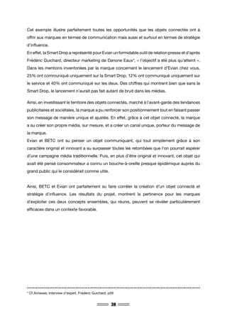 38
Cet exemple illustre parfaitement toutes les opportunités que les objets connectés ont à
offrir aux marques en termes de communication mais aussi et surtout en termes de stratégie
d’influence.
En effet, la Smart Drop a représenté pour Evian un formidable outil de relation presse et d’après
Frédéric Guichard, directeur marketing de Danone Eaux*, « l’objectif a été plus qu’atteint ».
Dans les mentions inventoriées par la marque concernant le lancement d’Evian chez vous,
25% ont communiqué uniquement sur la Smart Drop, 12% ont communiqué uniquement sur
le service et 40% ont communiqué sur les deux. Des chiffres qui montrent bien que sans la
Smart Drop, le lancement n’aurait pas fait autant de bruit dans les médias.
Ainsi, en investissant le territoire des objets connectés, marché à l’avant-garde des tendances
publicitaires et sociétales, la marque a pu renforcer son positionnement tout en faisant passer
son message de manière unique et ajustée. En effet, grâce à cet objet connecté, la marque
a su créer son propre média, sur mesure, et a créer un canal unique, porteur du message de
la marque.
Evian et BETC ont su penser un objet communiquant, qui tout simplement grâce à son
caractère original et innovant a su surpasser toutes les retombées que l’on pourrait espérer
d’une campagne média traditionnelle. Puis, en plus d’être original et innovant, cet objet qui
avait été pensé consommateur a connu un bouche-à-oreille presque épidémique auprès du
grand public qui le considérait comme utile.
Ainsi, BETC et Evian ont parfaitement su faire corréler la création d’un objet connecté et
stratégie d’influence. Les résultats du projet, montrent la pertinence pour les marques
d’exploiter ces deux concepts ensembles, qui réunis, peuvent se révéler particulièrement
efficaces dans un contexte favorable.
* Cf Annexes, Interview d’expert, Frédéric Guichard, p59
 