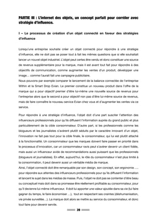39
PARTIE III : L’internet des objets, un concept parfait pour corréler avec
stratégie d’influence.
I – Le processus de création d’un objet connecté en faveur des stratégies
d’influence
Lorsqu’une entreprise souhaite créer un objet connecté pour répondre à une stratégie
d’influence, elle ne doit pas se poser tout à fait les mêmes questions que si elle souhaitait
lancer un nouvel objet industriel. L’objet peut certes être vendu et donc constituer une source
de revenus supplémentaire pour la marque, mais il est avant tout fait pour répondre à des
objectifs de communication, comme augmenter les ventes d’un produit, développer une
image… comme l’aurait fait une campagne publicitaire.
Nous pouvons par exemple comparer le lancement de la balance connectée de l’entreprise
Within et la Smart Drop Evian. Le premier constitue un nouveau produit dans l’offre de la
marque qui a pour objectif premier d’être lui-même une nouvelle source de revenus pour
l’entreprise alors que le second a pour objectif non pas d’être lui-même source de revenus,
mais de faire connaître le nouveau service Evian chez vous et d’augmenter les ventes via ce
service.
Pour répondre à une stratégie d’influence, l’objet doit d’une part susciter l’attention des
influenceurs professionnels pour qu’ils diffusent l’information auprès du grand public et plus
particulièrement de la cible consommateur. D’autre part, si les professionnels comme les
blogueurs et les journalistes s’avèrent plutôt séduits par le caractère innovant d’un objet,
l’innovation ne fait pas tout pour la cible finale, le consommateur, qui lui est plutôt attaché
à la fonctionnalité. Un consommateur que les marques doivent faire passer en priorité dans
le processus d’innovation, car un consommateur ravis peut s’avérer devenir un client fidèle,
mais aussi un influenceur avide de recommandations aussi puissant que les professionnels
(blogueurs et journalistes). En effet, aujourd’hui, le rôle du consommateur n’est plus limité à
la consommation, il peut devenir aussi un véritable média de marque.
Ainsi, l’objet connecté doit être remarquable par son design, son concept, son ergonomie ….
pour répondre aux attentes des influenceurs professionnels pour qu’ils diffusent l’information
et lancent le sujet dans les médias de masse. Puis, l’objet ne doit pas se contenter d’être beau
ou conceptuel mais doit dans sa promesse être réellement profitable au consommateur, pour
qu’il devienne lui-même influenceur. Il doit lui apporter une valeur ajoutée dans sa vie (lui faire
gagner du temps, le faire économiser …), tout en respectant ses craintes (déshumanisation,
vie privée surveillée…). La marque doit alors se mettre au service du consommateur, et donc
tout faire pour devenir servile.
 