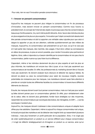 40
Pour cela, rien ne vaut l’innovation pensée consommateur.
1 – Innover en pensant consommateur
Aujourd’hui les marques ne peuvent plus intégrer le consommateur en fin de processus
d’innovation, mais doivent innover en pensant consommateur. Comme nous l’avons vu
précédemment, le concept de l’internet des objets ne provoque pas chez les consommateurs
beaucoup d’enthousiasme ; ils y sont même plutôt réticents. Ainsi, face à des individus de plus
en plus exigeants et de plus en plus experts, l’innovation par l’objet connecté doit absolument
être pensée consommateur et doit lui apporter une véritable valeur ajoutée pour que celui-ci
daigne lui apporter un peu de son attention, sollicitée quotidiennement par des milliers de
marques. Aujourd’hui, le consommateur sait précisément ce qu’il veut, ce qu’il ne veut pas
et il sait parler des marques, des marchés, des usages. Il faut donc utiliser sa connaissance
en début de processus, le plus en amont possible, pour rendre l’innovation plus pertinente et
légitime. Ainsi, celle-ci répondra à un besoin identifié par le consommateur et non pas chez le
consommateur, petite nuance qui peut faire tout la différence.
Cependant, même si les individus deviennent de plus en plus experts et sont de plus en
plus informés, les markéteurs ont encore leur rôle à jouer, et ce n’est pas seulement aux
consommateurs de travailler. En effet, les professionnels du marketing doivent être à l’écoute
mais pas seulement. Ils doivent analyser leurs discours et détecter les signaux faibles. Ils
doivent se placer au cœur du consommateur pour saisir de nouveaux insights, sources
potentielles de croissance pour les marques. Les markéteurs doivent aussi faire attention à
prendre en compte toutes les différentes facettes du consommateur à travers leurs différents
éléments de discours.
Ensuite, les marques doivent avant tout penser consommateur, mais ce n’est pas pour autant
qu’elles doivent penser pour un consommateur général. En effet, pour véritablement créer
de la valeur, elles ne doivent plus généraliser, fonder leurs stratégies sur des moyennes,
rassembler les consommateurs par sociotypes (les bobos, les ménagères, le CSP+ …) car les
sociotypes n’existent plus.
Aujourd’hui, les marques doivent s’adresser à des consommateurs uniques et adapter leurs
offres pour les satisfaire. Cependant, même si aujourd’hui chaque consommateur est unique,
le travail principal des markéteurs est de détecter des insights forts qui rassemblent plusieurs
individus ; mais plus forcément un profil particulier de la population. Ainsi, il ne s’agit pas
de créer systématiquement un produit ou un service différent pour chaque consommateur
; il s’agit de réfléchir stratégiquement et d’imaginer un produit ou un service, ainsi qu’un
 