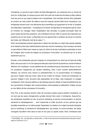 42
l’entreprise un service à part entière de Data Management, qui entamera tout un travail de
fond sur la Big Data, la marque pourra enfin tirer parti de toutes les données qu’elle collecte
tous les jours et qui jusqu’à présent sont inexploitées. Ces données doivent être analysées
en continu et c’est à partir de celles-ci que les marques doivent bâtir leurs innovations. Les
entreprises doivent avoir une démarche plus scientifique qu’auparavant et se fier à l’analyse
de la Big Data. Cependant, « l’analytique et à fortiori les Big Data ne remplacent pas la vision
et l’intuition du manager. Dans l’exploitation des données, la qualité principale reste de
savoir poser les bonnes questions. Les ordinateurs de leur côté ne savent que répondre aux
questions qu’on leur pose. La Big Data est une opportunité à condition de savoir en extraire
de l’ordre, de l’efficacité, bref de la valeur ! *».
Ainsi, les entreprises doivent apprendre à utiliser les données en créant des postes adaptés
et en laissant entrer des mathématiciens dans leur service marketing. Ces nouveaux arrivants
lui permettront d’être sans cesse au cœur du client et de ses motivations profondes et ainsi
de l’intégrer dans toutes les étapes du processus d’innovation, en pensant par lui et plus
seulement pour lui.
Ensuite, si les entreprises peuvent analyser le comportement du client par le biais de la Big
Data, sans que celui-ci ne s’en aperçoive elle peut aussi donner la parole aux consommateurs
désireux de s’impliquer, via les plateformes de crowdsourcing qui fleurissent de jour en jour.
Ce processus s’apparente aux études marketing, mais il peut s’avérer particulièrement
efficace, car comme nous l’avons vu précédemment, ici, le consommateur ne s’implique
pas pour l’argent mais par envie, dans le but d’aider la marque. Toutes les entreprises ne
peuvent intégrer à leur structure des spécialistes de la Data, cela impliquant un budget
conséquent. Ainsi, les plus petites ou les startups peuvent utiliser ce type de plateformes qui
leur permettront d’intégrer des consommateurs enthousiastes et débordant d’idées neuves
au tout début de leur processus d’innovation.
Pour finir, si les marques doivent créer de nouveaux postes jusqu’à présent inexistants, ce
ne sont pas les seuls changements qu’elles doivent faire subir à l’entreprise. Aujourd’hui,
les entreprises travaillent en silo, le service marketing, le service communication, le service
recherche & développement … sont cloisonnés et cette structure ne leur permet pas de
travailler ensemble sur un même projet. Cependant, la création d’un objet connecté nécessite
que le marketing, la recherche & développement, les juristes, la communication, les datas
managers travaillent main dans la main et non pas l’un après l’autre. Ainsi, l’entreprise doit
* CLAEYSSEN, Yan, «Du Big data au valued data», In http://www.docnews.fr/actualites/tribune,big-data-valued-
data,35,15728.html, 01/13
 