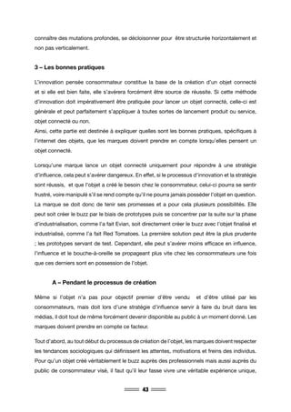 43
connaître des mutations profondes, se décloisonner pour être structurée horizontalement et
non pas verticalement.
3 – Les bonnes pratiques
L’innovation pensée consommateur constitue la base de la création d’un objet connecté
et si elle est bien faite, elle s’avérera forcément être source de réussite. Si cette méthode
d’innovation doit impérativement être pratiquée pour lancer un objet connecté, celle-ci est
générale et peut parfaitement s’appliquer à toutes sortes de lancement produit ou service,
objet connecté ou non.
Ainsi, cette partie est destinée à expliquer quelles sont les bonnes pratiques, spécifiques à
l’internet des objets, que les marques doivent prendre en compte lorsqu’elles pensent un
objet connecté.
Lorsqu’une marque lance un objet connecté uniquement pour répondre à une stratégie
d’influence, cela peut s’avérer dangereux. En effet, si le processus d’innovation et la stratégie
sont réussis, et que l’objet a créé le besoin chez le consommateur, celui-ci pourra se sentir
frustré, voire manipulé s’il se rend compte qu’il ne pourra jamais posséder l’objet en question.
La marque se doit donc de tenir ses promesses et a pour cela plusieurs possibilités. Elle
peut soit créer le buzz par le biais de prototypes puis se concentrer par la suite sur la phase
d’industrialisation, comme l’a fait Evian, soit directement créer le buzz avec l’objet finalisé et
industrialisé, comme l’a fait Red Tomatoes. La première solution peut être la plus prudente
; les prototypes servant de test. Cependant, elle peut s’avérer moins efficace en influence,
l’influence et le bouche-à-oreille se propageant plus vite chez les consommateurs une fois
que ces derniers sont en possession de l’objet.
	 A – Pendant le processus de création
Même si l’objet n’a pas pour objectif premier d’être vendu et d’être utilisé par les
consommateurs, mais doit lors d’une stratégie d’influence servir à faire du bruit dans les
médias, il doit tout de même forcément devenir disponible au public à un moment donné. Les
marques doivent prendre en compte ce facteur.
Tout d’abord, au tout début du processus de création de l’objet, les marques doivent respecter
les tendances sociologiques qui définissent les attentes, motivations et freins des individus.
Pour qu’un objet créé véritablement le buzz auprès des professionnels mais aussi auprès du
public de consommateur visé, il faut qu’il leur fasse vivre une véritable expérience unique,
 