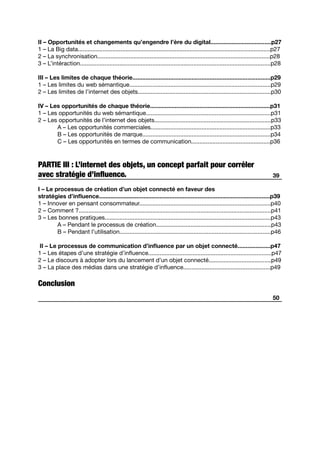 II – Opportunités et changements qu’engendre l’ère du digital.....................................p27
1 – La Big data.....................................................................................................................p27
2 – La synchronisation.........................................................................................................p28
3 – L’intéraction....................................................................................................................p28
III – Les limites de chaque théorie....................................................................................p29
1 – Les limites du web sémantique......................................................................................p29
2 – Les limites de l’internet des objets.................................................................................p30
IV – Les opportunités de chaque théorie.........................................................................p31
1 – Les opportunités du web sémantique............................................................................p31
2 – Les opportunités de l’internet des objets.......................................................................p33
	 A – Les opportunités commerciales.........................................................................p33
	 B – Les opportunités de marque..............................................................................p34
	 C – Les opportunités en termes de communication................................................p36
PARTIE III : L’internet des objets, un concept parfait pour corréler
avec stratégie d’influence.
I – Le processus de création d’un objet connecté en faveur des
stratégies d’influence........................................................................................................p39
1 – Innover en pensant consommateur................................................................................p40
2 – Comment ?.....................................................................................................................p41
3 – Les bonnes pratiques.....................................................................................................p43
	 A – Pendant le processus de création......................................................................p43
	 B – Pendant l’utilisation............................................................................................p46
II – Le processus de communication d’influence par un objet connecté....................p47
1 – Les étapes d’une stratégie d’influence...........................................................................p47
2 – Le discours à adopter lors du lancement d’un objet connecté......................................p49
3 – La place des médias dans une stratégie d’influence.....................................................p49
Conclusion
50
39
 