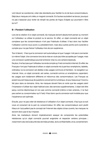 46
vont devoir se coordonner, créer des standards pour faciliter la vie de leurs consommateurs.
Déjà deux marques ont créés un magnet connecté. Si d’autres souhaitent se lancer, pourquoi
ne pas s’associer pour éviter de remplir les portes de frigos d’objets qui pourraient n’être
qu’un?
B – Pendant l’utilisation
Lors de la création d’un objet connecté, les marques doivent absolument penser au moment
où l’utilisateur va utiliser le produit ou le service. En effet, un objet connecté est un objet
complexe que les consommateurs n’ont pas l’habitude d’utiliser. Il faut donc leur faciliter
l’utilisation comme nous avons vu précédemment, mais deux autres points sont à prendre à
compte pour ne pas freiner l’utilisateur lors de son expérience.
Tout d’abord, il faut que la connexion soit automatique et que l’usager n’ait pas à connecter
lui-même l’objet. Une connexion lors de la mise en route peut être acceptée par l’usager, mais
une connexion systématique pourrait entrainer chez lui une certaine lassitude.
De plus, il ne faut pas que l’utilisateur se rende compte qu’il est connecté à internet. En effet, les
Français n’ont pas l’habitude d’utiliser un objet connecté mis à part leur smartphone, tablette,
ordinateur où la connexion est dédiée à des usages communs et familiers : la navigation sur
internet. Hors, un objet connecté, est certes, connecté comme un smartphone, cependant,
les usages sont totalement différents et méconnus des consommateurs. Les Français se
posent souvent beaucoup de questions concernant le numérique, et pour beaucoup l’inconnu
fait peur dans ce domaine. Ainsi, les marques doivent faire en sorte que les usagers aient
l’impression d’utiliser leur objet habituel avec des services supplémentaires. L’objet doit être
perçu comme électronique et non pas comme connecté (même si bien entendu, il ne faut
pas cacher au consommateur qu’il l’est). Il faut donc que la connexion soit invisible pour que
l’expérience soit optimale.
Ensuite, pour ne pas créer de résistance à l’utilisation d’un objet connecté, il faut que ce soit
voulu et conscient de la part du consommateur. En effet, les consommateurs sont plutôt
frileux et n’accueillent pas le concept de l’internet des objets à bras ouverts, les marques ne
doivent donc pas le leur imposer.
Ainsi, les marketeurs doivent impérativement essayer de comprendre les potentielles
résistances qu’un objet connecté pourrait engendrer et respecter certains principes ;
notamment celui de la sécurité des données privées, de la confidentialité, et du consentement.
 