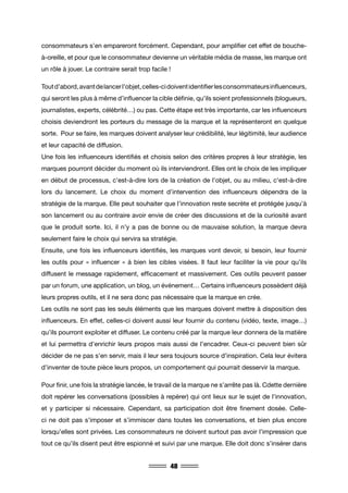 48
consommateurs s’en empareront forcément. Cependant, pour amplifier cet effet de bouche-
à-oreille, et pour que le consommateur devienne un véritable média de masse, les marque ont
un rôle à jouer. Le contraire serait trop facile !
Toutd’abord,avantdelancerl’objet,celles-cidoiventidentifierlesconsommateursinfluenceurs,
qui seront les plus à même d’influencer la cible définie, qu’ils soient professionnels (blogueurs,
journalistes, experts, célébrité…) ou pas. Cette étape est très importante, car les influenceurs
choisis deviendront les porteurs du message de la marque et la représenteront en quelque
sorte. Pour se faire, les marques doivent analyser leur crédibilité, leur légitimité, leur audience
et leur capacité de diffusion.
Une fois les influenceurs identifiés et choisis selon des critères propres à leur stratégie, les
marques pourront décider du moment où ils interviendront. Elles ont le choix de les impliquer
en début de processus, c’est-à-dire lors de la création de l’objet, ou au milieu, c’est-à-dire
lors du lancement. Le choix du moment d’intervention des influenceurs dépendra de la
stratégie de la marque. Elle peut souhaiter que l’innovation reste secrète et protégée jusqu’à
son lancement ou au contraire avoir envie de créer des discussions et de la curiosité avant
que le produit sorte. Ici, il n’y a pas de bonne ou de mauvaise solution, la marque devra
seulement faire le choix qui servira sa stratégie.
Ensuite, une fois les influenceurs identifiés, les marques vont devoir, si besoin, leur fournir
les outils pour « influencer » à bien les cibles visées. Il faut leur faciliter la vie pour qu’ils
diffusent le message rapidement, efficacement et massivement. Ces outils peuvent passer
par un forum, une application, un blog, un événement… Certains influenceurs possèdent déjà
leurs propres outils, et il ne sera donc pas nécessaire que la marque en crée.
Les outils ne sont pas les seuls éléments que les marques doivent mettre à disposition des
influenceurs. En effet, celles-ci doivent aussi leur fournir du contenu (vidéo, texte, image…)
qu’ils pourront exploiter et diffuser. Le contenu créé par la marque leur donnera de la matière
et lui permettra d’enrichir leurs propos mais aussi de l’encadrer. Ceux-ci peuvent bien sûr
décider de ne pas s’en servir, mais il leur sera toujours source d’inspiration. Cela leur évitera
d’inventer de toute pièce leurs propos, un comportement qui pourrait desservir la marque.
Pour finir, une fois la stratégie lancée, le travail de la marque ne s’arrête pas là. Cdette dernière
doit repérer les conversations (possibles à repérer) qui ont lieux sur le sujet de l’innovation,
et y participer si nécessaire. Cependant, sa participation doit être finement dosée. Celle-
ci ne doit pas s’imposer et s’immiscer dans toutes les conversations, et bien plus encore
lorsqu’elles sont privées. Les consommateurs ne doivent surtout pas avoir l’impression que
tout ce qu’ils disent peut être espionné et suivi par une marque. Elle doit donc s’insérer dans
 