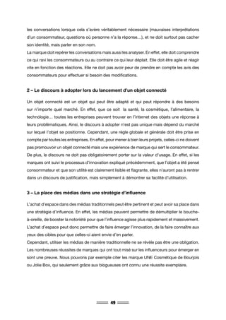 49
les conversations lorsque cela s’avère véritablement nécessaire (mauvaises interprétations
d’un consommateur, questions où personne n’a la réponse…), et ne doit surtout pas cacher
son identité, mais parler en son nom.
La marque doit repérer les conversations mais aussi les analyser. En effet, elle doit comprendre
ce qui ravi les consommateurs ou au contraire ce qui leur déplait. Elle doit être agile et réagir
vite en fonction des réactions. Elle ne doit pas avoir peur de prendre en compte les avis des
consommateurs pour effectuer si besoin des modifications.
2 – Le discours à adopter lors du lancement d’un objet connecté
Un objet connecté est un objet qui peut être adapté et qui peut répondre à des besoins
sur n’importe quel marché. En effet, que ce soit la santé, la cosmétique, l’alimentaire, la
technologie… toutes les entreprises peuvent trouver en l’internet des objets une réponse à
leurs problématiques. Ainsi, le discours à adopter n’est pas unique mais dépend du marché
sur lequel l’objet se positionne. Cependant, une règle globale et générale doit être prise en
compte par toutes les entreprises. En effet, pour mener à bien leurs projets, celles-ci ne doivent
pas promouvoir un objet connecté mais une expérience de marque qui sert le consommateur.
De plus, le discours ne doit pas obligatoirement porter sur la valeur d’usage. En effet, si les
marques ont suivi le processus d’innovation expliqué précédemment, que l’objet a été pensé
consommateur et que son utilité est clairement lisible et flagrante, elles n’auront pas à rentrer
dans un discours de justification, mais simplement à démontrer sa facilité d’utilisation.
3 – La place des médias dans une stratégie d’influence
L’achat d’espace dans des médias traditionnels peut être pertinent et peut avoir sa place dans
une stratégie d’influence. En effet, les médias peuvent permettre de démultiplier le bouche-
à-oreille, de booster la notoriété pour que l’influence agisse plus rapidement et massivement.
L’achat d’espace peut donc permettre de faire émerger l’innovation, de la faire connaître aux
yeux des cibles pour que celles-ci aient envie d’en parler.
Cependant, utiliser les médias de manière traditionnelle ne se révèle pas être une obligation.
Les nombreuses réussites de marques qui ont tout misé sur les influenceurs pour émerger en
sont une preuve. Nous pouvons par exemple citer les marque UNE Cosmétique de Bourjois
ou Jolie Box, qui seulement grâce aux blogueuses ont connu une réussite exemplaire.
 