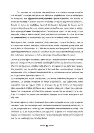 50
	 Pour conclure sur ce mémoire très enrichissant, je souhaiterais appuyer sur le fait
que les objets connectés sont une source formidable d’opportunités riches et variées pour
les entreprises. Les opportunités sont présentes à plusieurs niveaux. Tout d’abord, en
termes de business, le concept pouvant s’avérer être une source de potentielle croissance.
Ensuite, en termes de marketing, il permet de récupérer davantage de données sur le
consommateur et ainsi d’en avoir une connaissance plus fine pour personnaliser la relation.
Puis, en termes d’image, il peut permettre à l’entreprise de positionner sa marque comme
innovante, moderne, à l’écoute et en phase avec ses consommateurs. Pour finir, en termes
de communication, un objet connecté peut constituer un véritable vecteur d’influence.
Pour réussir à faire cohabiter stratégie d’influence et objets connecté, les facteurs clés de
succès sont les suivants. Les objets doivent avoir une finalité, une valeur ajoutée réelle, être
simple, servir le consommateur et lui être utile. Ils doivent donc être pensés, conçus, orientés
et centrés consommateur. Ensuite, les utilisateurs doivent pouvoir contrôler leurs données, et
être certains que les marques en font un bon usage et les utiliseront pour les servir.
Je dirais que l’idée la plus importante à retenir est que l’enjeu de la création d’un objet connecté
pour une stratégie d’influence est dans sa conception et non pas dans la communication.
L’homme est devenu un véritable média. L’homme aime parler et sait parler des marques.
Une innovation bien pensée fera alors les ¾ du travail. Les marques doivent continuer à
exploiter cette opportunité particulièrement efficace et peu onéreuse que l’on soit dans l’ère
du 2.0 ou que l’on évolue vers celle du 3.0.
Toute entreprise peut trouver une réponse à une de ses problématiques grâce aux objets
connectés. Ce concept émergeant est rempli d’opportunités. Des opportunités réelles
aujourd’hui, mais qui risquent d’aller en diminuant. Ce qui fait la force de l’association
objet connecté et stratégie d’influence est le caractère totalement innovant de ce concept.
Aujourd’hui, ceux qui ont tenté l’expérience peuvent se compter sur les doigts de la main.
C’est donc aujourd’hui que les marques doivent saisir ces opportunités, avant qu’il ne soit
trop tard !
Ce mémoire a été pour moi un véritable défi. Peu experte en digital et encore moins en internet
des objets ou en web sémantique, deux théories extrêmement complexes et techniques, j’ai
dû me plonger dans leurs univers pour en comprend les mécanismes et les subtilités ! Une
immersion qui a été 100% bénéfique, car aujourd’hui je pense avoir multiplié ma culture
digitale, une multiplication nécessaire quand l’on souhaite travailler dans la communication et
que l’on est en pleine ère du marketing digital.
 