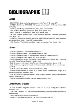 51
BIBLIOGRAPHIE
LIVRES
- SERNOVITZ, Andy, Le marketing du bouche à oreille, Paris, 2012, Leduc, 271p
- MARSON, Christine et DAVERNIO, Fabrice, La communication d’influence, Paris, 2009,
CFPJ, 221p
- DUCREY, Vincent, Le guide de l’influence, Paris, 2011, Eyrolles, 307p
- TINELLI, Marco, Marketing synchronisé, Paris, 2012, Eyrolles, 254p
- MAYOL, Samuel, Le marketing 3.0, Paris, 2011, Dunod, 169p
- GAUTIER, Philippe, et GONZALES, Laurent, L’internet des objets, La Plaine Saint Denis,
2011, Afnor, 139p
- LOVELOCK, Christopher, et WIRTZ, Jochen, et LAPERT, Denis, et MUNOS, Annie, Marketing
des services 6ème édition, Paris, 2007, Pearson, 620p
- HERY Benoît et WALHEN Monique, De la marque au branding, Paris, Dunod, 245p
ÉTUDES
- Etude de l’agence ETO, «Le client influenceur,» 2012
- Etude de l’association APMC, «Contexte et influence», 2009
- Etude de l’agence Dagobert, «L’état des lieux du mobile en France», mai 2012
- Etude de l’agence Dagobert, «Social shopping», juin 2011
- Etude de Zebra Technologies Corporation, «Building Value from Visibility: 2012 Enterprise
Internet of Things Adoption Outlook», octobre 2012
- Etude du baromètre Echostudy, «Les Français et les médias sociaux», janvier 2012
- Etude de Nielsen, «Augmentation de la confiance envers la publicité virale ou earned média»,
avril 2012
- Etude de l’association APMC, «Contexte et influence», 2009
- Etude du Centre national du cinéma et de l’image animée «Les nouveaux usages de la
télévision connectée», décembre 2012
- Etude de Capgemini Consulting et le MIT Center for Digital Business, «Digital Transformation
Review», novembre 2012
- Etude de l’institut Trendwatching, «Serviles brands», octobre 2012
SITES INTERNET ET BLOGS
- KLIBER, Bénédicte, Blog lutte d’influence sur le web et ailleurs, in http://benedictekibler.
wordpress.com
- GAUTIER, Philippe, in http://www.atelier.net/trends/chronicles/modele-economique-
linternet-objets
- TRANS, Pierre, in http:// http://pro.01net.com
- Dossier « Le big data en 8 questions », in http://www.laposte.fr/lehub
 