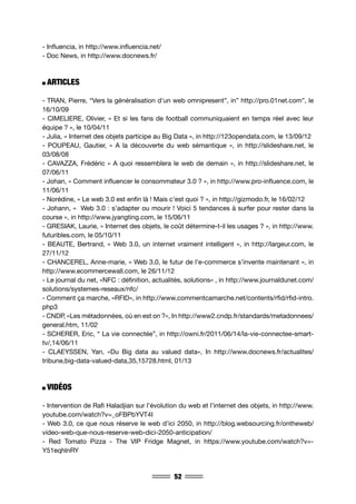 52
- Influencia, in http://www.influencia.net/
- Doc News, in http://www.docnews.fr/
ARTICLES
- TRAN, Pierre, “Vers la généralisation d’un web omnipresent”, in” http://pro.01net.com”, le
16/10/09
- CIMELIERE, Olivier, « Et si les fans de football communiquaient en temps réel avec leur
équipe ? », le 10/04/11
- Julia, « Internet des objets participe au Big Data », in http://123opendata.com, le 13/09/12
- POUPEAU, Gautier, « A la découverte du web sémantique », in http://slideshare.net, le
03/08/08
- CAVAZZA, Frédéric « A quoi ressemblera le web de demain », in http://slideshare.net, le
07/06/11
- Johan, « Comment influencer le consommateur 3.0 ? », in http://www.pro-influence.com, le
11/06/11
- Norédine, « Le web 3.0 est enfin là ! Mais c’est quoi ? », in http://gizmodo.fr, le 16/02/12
- Johann, « Web 3.0 : s’adapter ou mourir ! Voici 5 tendances à surfer pour rester dans la
course », in http://www.jyangting.com, le 15/06/11
- GRESIAK, Laurie, « Internet des objets, le coût détermine-t-il les usages ? », in http://www.
futuribles.com, le 05/10/11
- BEAUTE, Bertrand, « Web 3.0, un internet vraiment intelligent », in http://largeur.com, le
27/11/12
- CHANCEREL, Anne-marie, « Web 3.0, le futur de l’e-commerce s’invente maintenant », in
http://www.ecommercewall.com, le 26/11/12
- Le journal du net, «NFC : définition, actualités, solutions» , in http://www.journaldunet.com/
solutions/systemes-reseaux/nfc/
- Comment ça marche, «RFID», in http://www.commentcamarche.net/contents/rfid/rfid-intro.
php3
- CNDP, «Les métadonnées, où en est on ?», In http://www2.cndp.fr/standards/metadonnees/
general.htm, 11/02
- SCHERER, Eric, “ La vie connectée”, in http://owni.fr/2011/06/14/la-vie-connectee-smart-
tv/,14/06/11
- CLAEYSSEN, Yan, «Du Big data au valued data», In http://www.docnews.fr/actualites/
tribune,big-data-valued-data,35,15728.html, 01/13
VIDÉOS
- Intervention de Rafi Haladjian sur l’évolution du web et l’internet des objets, in http://www.
youtube.com/watch?v=_oFBPbYVT4I
- Web 3.0, ce que nous réserve le web d’ici 2050, in http://blog.websourcing.fr/ontheweb/
video-web-que-nous-reserve-web-dici-2050-anticipation/
- Red Tomato Pizza - The VIP Fridge Magnet, in https://www.youtube.com/watch?v=-
Y51eqhlnRY
 