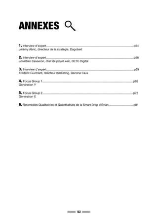 53
ANNEXES
1. Interview d’expert............................................................................................................p54
Jérémy Abric, directeur de la stratégie, Dagobert
2. Interview d’expert............................................................................................................p56
Jonathan Casseron, chef de projet web, BETC Digital
3. Interview d’expert............................................................................................................p59
Frédéric Guichard, directeur marketing, Danone Eaux
4. Focus Group 1................................................................................................................p62
Génération Y
5. Focus Group 2................................................................................................................p73
Génération X
6. Retombées Qualitatives et Quantitatives de la Smart Drop d’Evian...............................p81
 