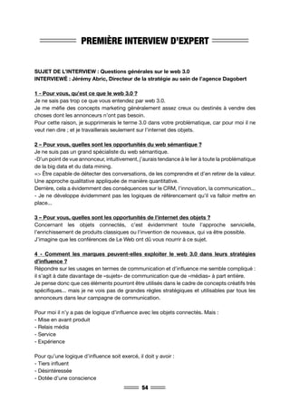54
PREMIÈRE INTERVIEW D’EXPERT
SUJET DE L’INTERVIEW : Questions générales sur le web 3.0
INTERVIEWÉ : Jérémy Abric, Directeur de la stratégie au sein de l’agence Dagobert
1 - Pour vous, qu’est ce que le web 3.0 ?
Je ne sais pas trop ce que vous entendez par web 3.0.
Je me méfie des concepts marketing généralement assez creux ou destinés à vendre des
choses dont les annonceurs n’ont pas besoin.
Pour cette raison, je supprimerais le terme 3.0 dans votre problématique, car pour moi il ne
veut rien dire ; et je travaillerais seulement sur l’internet des objets.
2 – Pour vous, quelles sont les opportunités du web sémantique ?
Je ne suis pas un grand spécialiste du web sémantique.
-D’un point de vue annonceur, intuitivement, j’aurais tendance à le lier à toute la problématique
de la big data et du data mining.
=> Être capable de détecter des conversations, de les comprendre et d’en retirer de la valeur.
Une approche qualitative appliquée de manière quantitative.
Derrière, cela a évidemment des conséquences sur le CRM, l’innovation, la communication...
- Je ne développe évidemment pas les logiques de référencement qu’il va falloir mettre en
place...
3 – Pour vous, quelles sont les opportunités de l’internet des objets ?
Concernant les objets connectés, c’est évidemment toute l’approche servicielle,
l’enrichissement de produits classiques ou l’invention de nouveaux, qui va être possible.
J’imagine que les conférences de Le Web ont dû vous nourrir à ce sujet.
4 - Comment les marques peuvent-elles exploiter le web 3.0 dans leurs stratégies
d’influence ?
Répondre sur les usages en termes de communication et d’influence me semble compliqué :
il s’agit à date davantage de «sujets» de communication que de «médias» à part entière.
Je pense donc que ces éléments pourront être utilisés dans le cadre de concepts créatifs très
spécifiques... mais je ne vois pas de grandes règles stratégiques et utilisables par tous les
annonceurs dans leur campagne de communication.
Pour moi il n’y a pas de logique d’influence avec les objets connectés. Mais :
- Mise en avant produit
- Relais média
- Service
- Expérience
Pour qu’une logique d’influence soit exercé, il doit y avoir :
- Tiers influent
- Désintéressée
- Dotée d’une conscience
 